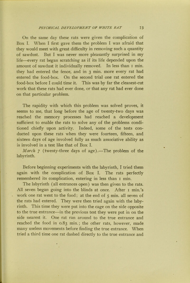 On the same clay these rats were given the complication of Box I. When I first gave them the problem I was afraid that they would meet with great difficulty in removing such a quantity of sawdust. But I was never more pleasantly surprised in my life—every rat began scratching as if its life depended upon the amount of sawdust it individually removed. In less than i min. they had entered the fence, and in 3 min. more every rat had entered the food-box. On the second trial one rat entered the food-box before I could time it. This was by far the cleanest-cut work that these rats had ever done, or that any rat had ever done on that particular problem. The rapidity with which this problem was solved proves, it seems to me, that long before the age of twenty-two days was reached the memory processes had reached a development sufficient to enable the rats to solve any of the problems condi- tioned chiefly upon activity. Indeed, some of the tests con- ducted upon these rats when they were fourteen, fifteen, and sixteen days of age involved fully as much associative ability as is involved in a test like that of Box I. March 7 (twenty-three days of age).—The problem of the labyrinth. Before beginning experiments with the labyrinth, I tried them again with the complication of Box I. The rats perfectly remembered its complication, entering in less than i min. The labyrinth (all entrances open) was then given to the rats. All seven began going into the blinds at once. After i min.’s . work one rat went to the food; at the end of 5 min. all seven of the rats had entered. They were then tried again with the laby- rinth, This time they were put into the cage on the side opposite to the true entrance—in the previous test they were put in on the side nearest it. One rat ran around to the true entrance and reached the food in 0.83 min.; the other rats, however, made many useless movements before finding the true entrance. When tried a third time one rat dashed directly to the true entrance and