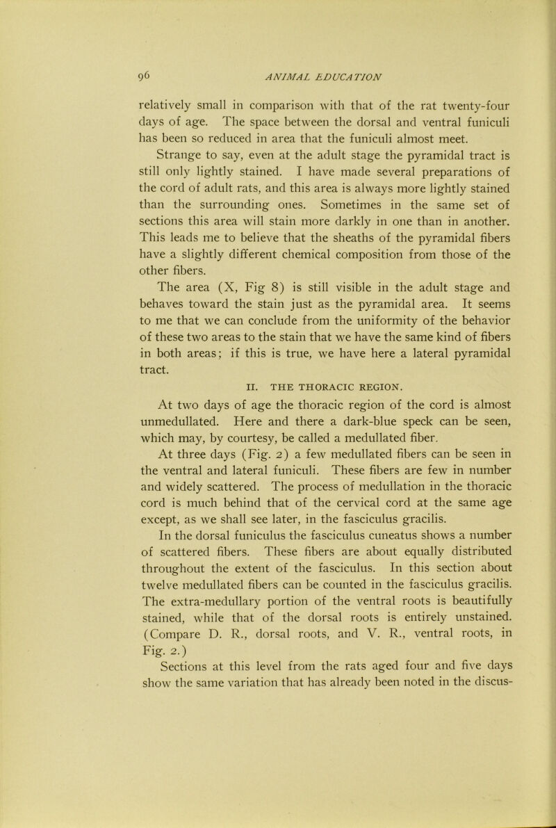 relatively small in comparison with that of the rat twenty-four days of age. The space between the dorsal and ventral funiculi has been so reduced in area that the funiculi almost meet. Strange to say, even at the adult stage the pyramidal tract is still only lightly stained. I have made several preparations of the cord of adult rats, and this area is always more lightly stained than the surrounding ones. Sometimes in the same set of sections this area will stain more darkly in one than in another. This leads me to believe that the sheaths of the pyramidal fibers have a slightly different chemical composition from those of the other fibers. The area (X, Fig 8) is still visible in the adult stage and behaves toward the stain just as the pyramidal area. It seems to me that we can conclude from the uniformity of the behavior of these two areas to the stain that we have the same kind of fibers in both areas; if this is true, we have here a lateral pyramidal tract. II. THE THORACIC REGION. At two days of age the thoracic region of the cord is almost unmedullated. Here and there a dark-blue speck can be seen, which may, by courtesy, be called a medullated fiber. At three days (Fig. 2) a few medullated fibers can be seen in the ventral and lateral funiculi. These fibers are few in number and widely scattered. The process of medullation in the thoracic cord is much behind that of the cervical cord at the same age except, as we shall see later, in the fasciculus gracilis. In the dorsal funiculus the fasciculus cuneatus shows a number of scattered fibers. These fibers are about equally distributed throughout the extent of the fasciculus. In this section about twelve medullated fibers can be counted in the fasciculus gracilis. The extra-medullary portion of the ventral roots is beautifully stained, while that of the dorsal roots is entirely unstained. (Compare D. R., dorsal roots, and V. R., ventral roots, in Fig. 2.) Sections at this level from the rats aged four and five days show the same variation that has already been noted in the discus-
