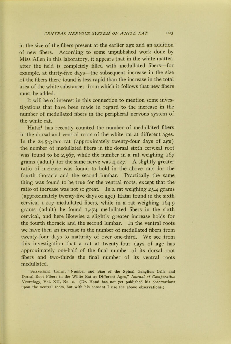 in the size of the fibers present at the earlier age and an addition of new fibers. According to some unpublished work done by Miss Allen in this laboratory, it appears that in the white matter, after the field is completely filled with medullated fibers—for example, at thirty-five days—the subsequent increase in the size of the fibers there found is less rapid than the increase in the total area of the white substance; from which it follows that new fibers must be added. It will be of interest in this connection to mention some inves- tigations that have been made in regard to the increase in the number of medullated fibers in the peripheral nervous system of the white rat. Hatai^ has recently counted the number of medullated fibers in the dorsal and ventral roots of the white rat at different ages. In the 24.5-gram rat (approximately twenty-four days of age) the number of medullated fibers in the dorsal sixth cervical root was found to be 2,567, while the number in a rat weighing 167 grams (adult) for the same nerve was 4,227. A slightly greater ratio of increase was found to hold in the above rats for the fourth thoracic and the second lumbar. Practically the same thing was found to be true for the ventral roots, except that the ratio of increase was not so great. In a rat weighing 25.4 grams (approximately twenty-five days of age) Hatai found in the sixth cervical 1,207 medullated fibers, while in a rat weighing 164.9 grams (adult) he found 1,474 medullated fibers in the sixth cervical, and here likewise a slightly greater increase holds for the fourth thoracic and the second lumbar. In the ventral roots we have then an increase in the number of medullated fibers from twenty-four days to maturity of over one-third. We see from this investigation that a rat at twenty-four days of age has approximately one-half of the final number of its dorsal root fibers and two-thirds the final number of its ventral roots medullated. ^Shinkishi Hatai, “Number and Size of the Spinal Ganglion Cells and Dorsal Root Fibers in the White Rat at Different Ages,” Journal of Comparative Neurology, Vol. XII, No. 2. (Dr. Hatai has not yet published his observations upon the ventral roots, but with his consent I use the above observations.)