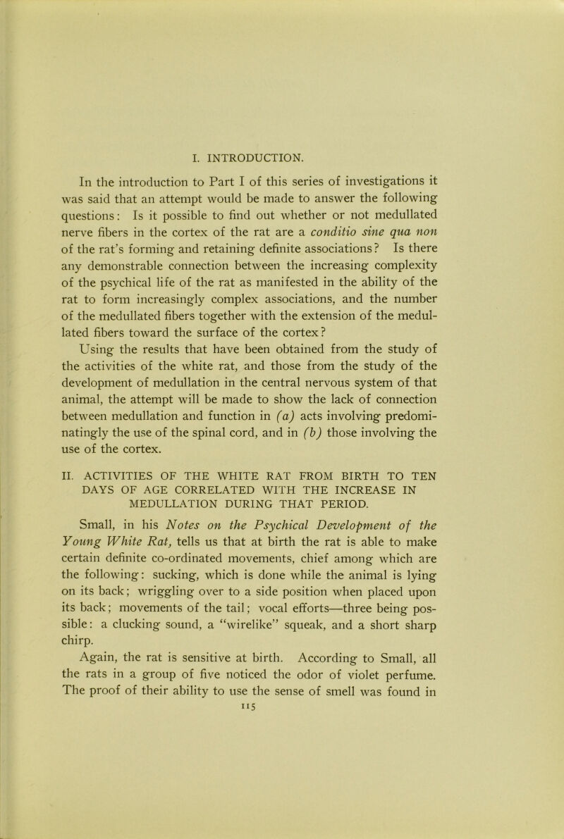 L INTRODUCTION. In the introduction to Part I of this series of investigations it was said that an attempt would be made to answer the following questions: Is it possible to find out whether or not medullated nerve fibers in the cortex of the rat are a conditio sine qua non of the rat’s forming and retaining definite associations ? Is there any demonstrable connection between the increasing complexity of the psychical life of the rat as manifested in the ability of the rat to form increasingly complex associations, and the number of the medullated fibers together with the extension of the medul- lated fibers toward the surface of the cortex? Using the results that have been obtained from the study of the activities of the white rat, and those from the study of the development of medullation in the central nervous system of that animal, the attempt will be made to show the lack of connection between medullation and function in (a) acts involving predomi- natingly the use of the spinal cord, and in (b) those involving the use of the cortex. II. ACTIVITIES OF THE WHITE RAT FROM BIRTH TO TEN DAYS OF AGE CORRELATED WITH THE INCREASE IN MEDULLATION DURING THAT PERIOD. Small, in his Notes on the Psychical Development of the Young White Rat, tells us that at birth the rat is able to make certain definite co-ordinated movements, chief among which are the following: sucking, which is done while the animal is lying on its back; wriggling over to a side position when placed upon its back; movements of the tail; vocal efforts—three being pos- sible: a clucking sound, a “wirelike” squeak, and a short sharp chirp. Again, the rat is sensitive at birth. According to Small, all the rats in a group of five noticed the odor of violet perfume. The proof of their ability to use the sense of smell was found in