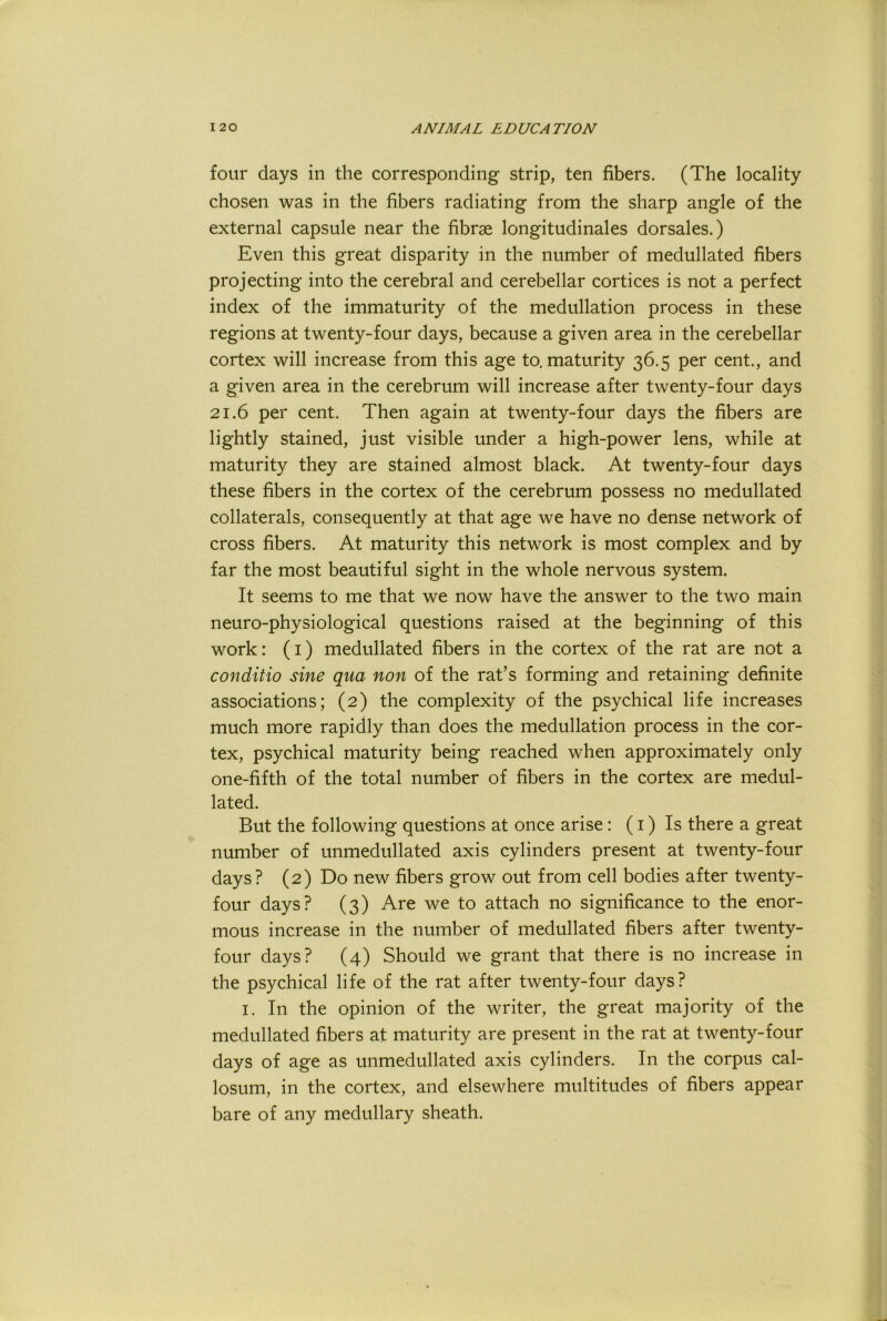 four days in the corresponding strip, ten fibers. (The locality chosen was in the fibers radiating from the sharp angle of the external capsule near the fibrae longitudinales dorsales.) Even this great disparity in the number of medullated fibers projecting into the cerebral and cerebellar cortices is not a perfect index of the immaturity of the medullation process in these regions at twenty-four days, because a given area in the cerebellar cortex will increase from this age to, maturity 36.5 per cent., and a given area in the cerebrum will increase after twenty-four days 21.6 per cent. Then again at twenty-four days the fibers are lightly stained, just visible under a high-power lens, while at maturity they are stained almost black. At twenty-four days these fibers in the cortex of the cerebrum possess no medullated collaterals, consequently at that age we have no dense network of cross fibers. At maturity this network is most complex and by far the most beautiful sight in the whole nervous system. It seems to me that we now have the answer to the two main neuro-physiological questions raised at the beginning of this work: (i) medullated fibers in the cortex of the rat are not a conditio sine qua non of the rat’s forming and retaining definite associations; (2) the complexity of the psychical life increases much more rapidly than does the medullation process in the cor- tex, psychical maturity being reached when approximately only one-fifth of the total number of fibers in the cortex are medul- lated. But the following questions at once arise: (i) Is there a great number of unmedullated axis cylinders present at twenty-four days? (2) Do new fibers grow out from cell bodies after twenty- four days? (3) Are we to attach no significance to the enor- mous increase in the number of medullated fibers after twenty- four days? (4) Should we grant that there is no increase in the psychical life of the rat after twenty-four days? I. In the opinion of the writer, the great majority of the medullated fibers at maturity are present in the rat at twenty-four days of age as unmedullated axis cylinders. In the corpus cal- losum, in the cortex, and elsewhere multitudes of fibers appear bare of any medullary sheath.