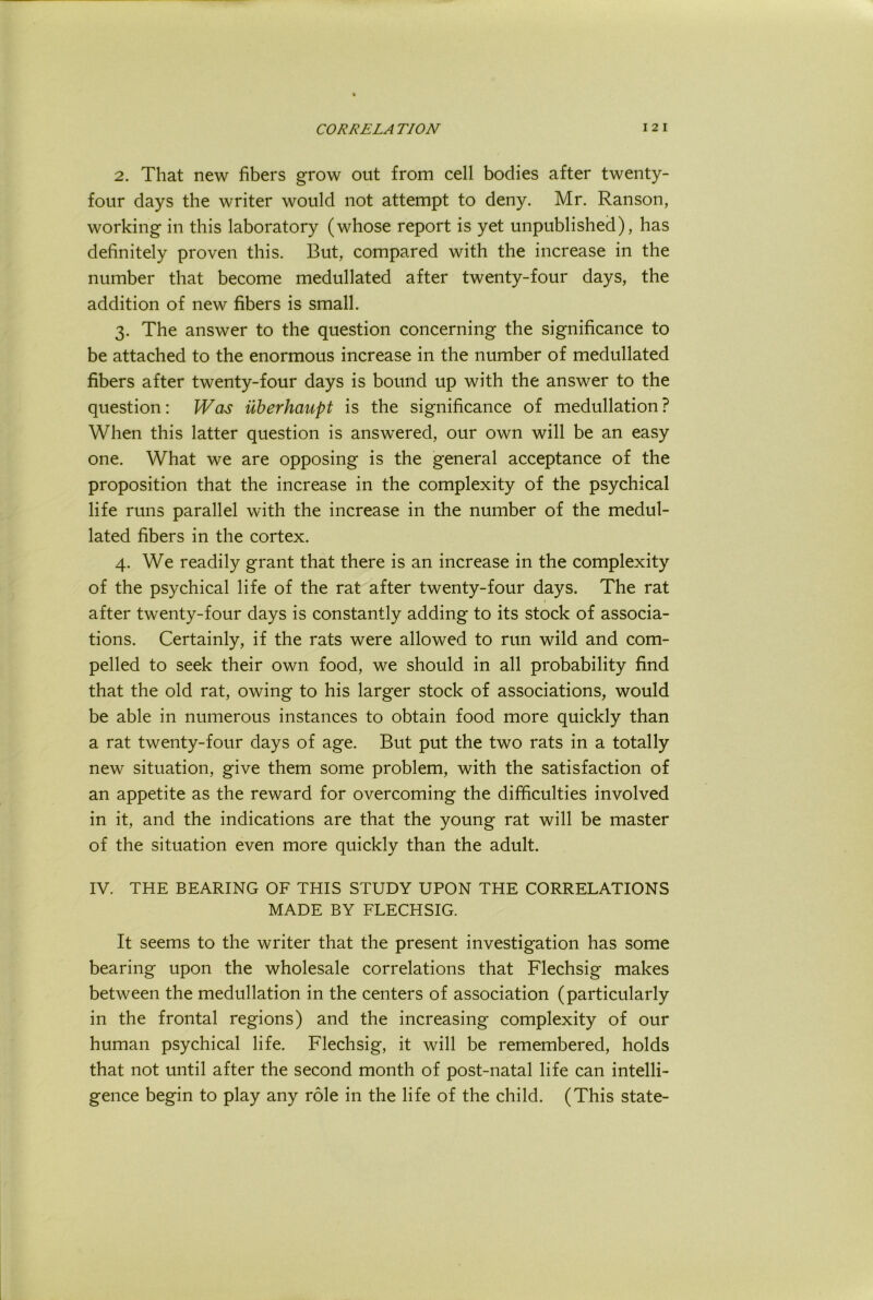 2. That new fibers grow out from cell bodies after twenty- four days the writer would not attempt to deny. Mr. Ranson, working in this laboratory (whose report is yet unpublished), has definitely proven this. But, compared with the increase in the number that become medullated after twenty-four days, the addition of new fibers is small. 3. The answer to the question concerning the significance to be attached to the enormous increase in the number of medullated fibers after twenty-four days is bound up with the answer to the question: Was uberhaupt is the significance of medullation ? When this latter question is answered, our own will be an easy one. What we are opposing is the general acceptance of the proposition that the increase in the complexity of the psychical life runs parallel with the increase in the number of the medul- lated fibers in the cortex. 4. We readily grant that there is an increase in the complexity of the psychical life of the rat after twenty-four days. The rat f after twenty-four days is constantly adding to its stock of associa- tions. Certainly, if the rats were allowed to run wild and com- pelled to seek their own food, we should in all probability find that the old rat, owing to his larger stock of associations, would be able in numerous instances to obtain food more quickly than a rat twenty-four days of age. But put the two rats in a totally new situation, give them some problem, with the satisfaction of an appetite as the reward for overcoming the difficulties involved in it, and the indications are that the young rat will be master of the situation even more quickly than the adult. IV. THE BEARING OF THIS STUDY UPON THE CORRELATIONS MADE BY FLECHSIG. It seems to the writer that the present investigation has some bearing upon the wholesale correlations that Flechsig makes between the medullation in the centers of association (particularly in the frontal regions) and the increasing complexity of our human psychical life. Flechsig, it will be remembered, holds that not until after the second month of post-natal life can intelli- gence begin to play any role in the life of the child. (This state-