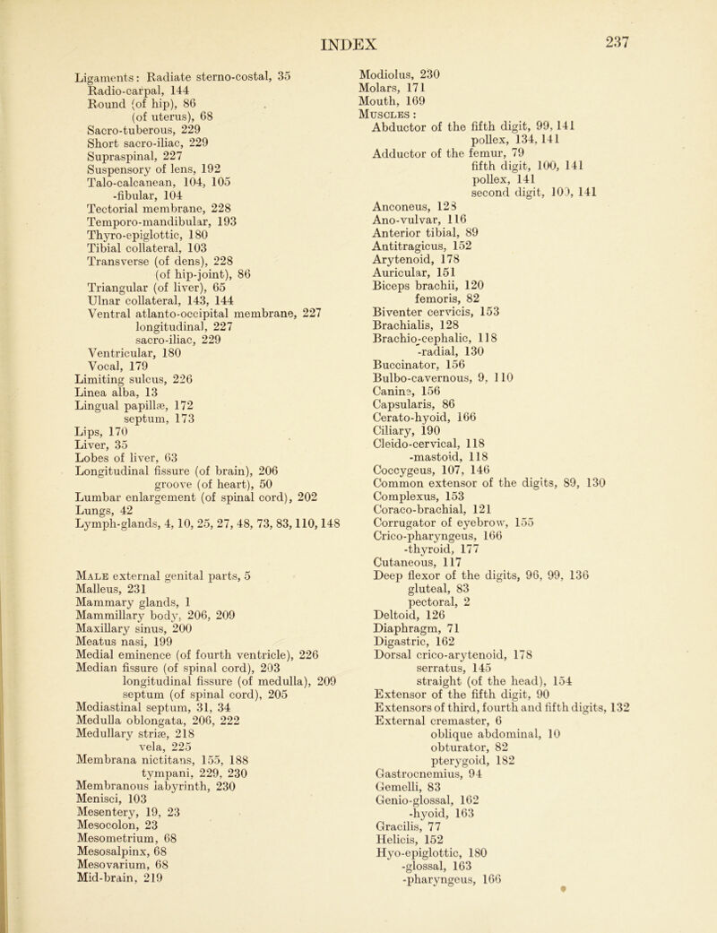 Ligaments: Radiate sterno-costal, 35 Radio-carpal, 144 Round (of hip), 86 (of uterus), 68 Sacro-tuberous, 229 Short sacro-iliac, 229 Supraspinal, 227 Suspensory of lens, 192 Talo-calcanean, 104, 105 -fibular, 104 Tectorial membrane, 228 Temporo-mandibular, 193 Thyro-epiglottic, 180 Tibial collateral, 103 Transverse (of dens), 228 (of hip-joint), 86 Triangular (of liver), 65 Ulnar collateral, 143, 144 Ventral atlanto-occipital membrane, 227 longitudinal, 227 sacro-iliac, 229 Ventricular, 180 Vocal, 179 Limiting sulcus, 226 Linea alba, 13 Lingual papillae, 172 septum, 173 Lips, 170 Liver, 35 Lobes of liver, 63 Longitudinal fissure (of brain), 206 groove (of heart), 50 Lumbar enlargement (of spinal cord), 202 Lungs, 42 Lymph-glands, 4, 10, 25, 27, 48, 73, 83,110,148 Male external genital parts, 5 Malleus, 231 Mammary glands, 1 Mammillary body, 206, 209 Maxillary sinus, 200 Meatus nasi, 199 Medial eminence (of fourth ventricle), 226 Median fissure (of spinal cord), 203 longitudinal fissure (of medulla), 209 septum (of spinal cord), 205 Mediastinal septum, 31, 34 Medulla oblongata, 206, 222 Medullary striae, 218 vela, 225 Membrana nictitans, 155, 188 tympani, 229, 230 Membranous labyrinth, 230 Menisci, 103 Mesentery, 19, 23 Mesocolon, 23 Mesometrium, 68 Mesosalpinx, 68 Mesovarium, 68 Mid-brain, 219 Modiolus, 230 Molars, 171 Mouth, 169 Muscles * Abductor of the fifth digit, 99, 141 pollex, 134, 141 Adductor of the femur, 79 fifth digit, 100, 141 pollex, 141 second digit, 109, 141 Anconeus, 128 Ano-vulvar, 116 Anterior tibial, 89 Antitragicus, 152 Arytenoid, 178 Auricular, 151 Biceps brachii, 120 femoris, 82 Biventer cervicis, 153 Brachialis, 128 Brachioj-cephalic, 118 -radial, 130 Buccinator, 156 Bulbo-cavernous, 9, 110 Canine, 156 Capsularis, 86 Cerato-hyoid, 166 Ciliary, 190 Cl eido-cervical, 118 -mastoid, 118 Coccygeus, 107, 146 Common extensor of the digits, 89, 130 Complexus, 153 Coraco-brachial, 121 Corrugator of eyebrow, 155 Crico-pharyngeus, 166 -thyroid, 177 Cutaneous, 117 Deep flexor of the digits, 96, 99, 136 gluteal, 83 pectoral, 2 Deltoid, 126 Diaphragm, 71 Digastric, 162 Dorsal crico-arytenoid, 178 serratus, 145 straight (of the head), 154 Extensor of the fifth digit, 90 Extensors of third, fourth and fifth digits, 132 External cremaster, 6 oblique abdominal, 10 obturator, 82 pterygoid, 182 Gastrocnemius, 94 Gemelli, 83 Genio-glossal, 162 -hyoid, 163 Gracilis, 77 Helicis, 152 Hyo-epiglottic, 180 -glossal, 163 -pharyngeus, 166