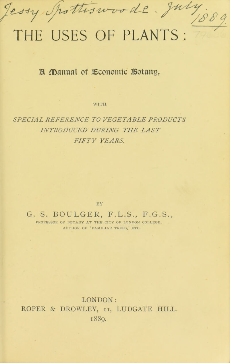 y tAy-zr-tr- . THE USES OF PLANTS : a flOanual ot lEcoiioinic Botaus, WITH SPECIAL REFERENCE TO VEGETABLE PRODUCTS INTRODUCED DURING THE LAST FIFTY YEARS. BV G. S. BOULGER, F.L.S., F.G.S., PROFESSOR OF HOTANY AT THE CITY OF LONDON COLLEGE, AUTHOR OF ‘familiar TREES,’ ETC. LONDON: ROPER & DROWLEY, ii, LUDGATE HILL. 1889.