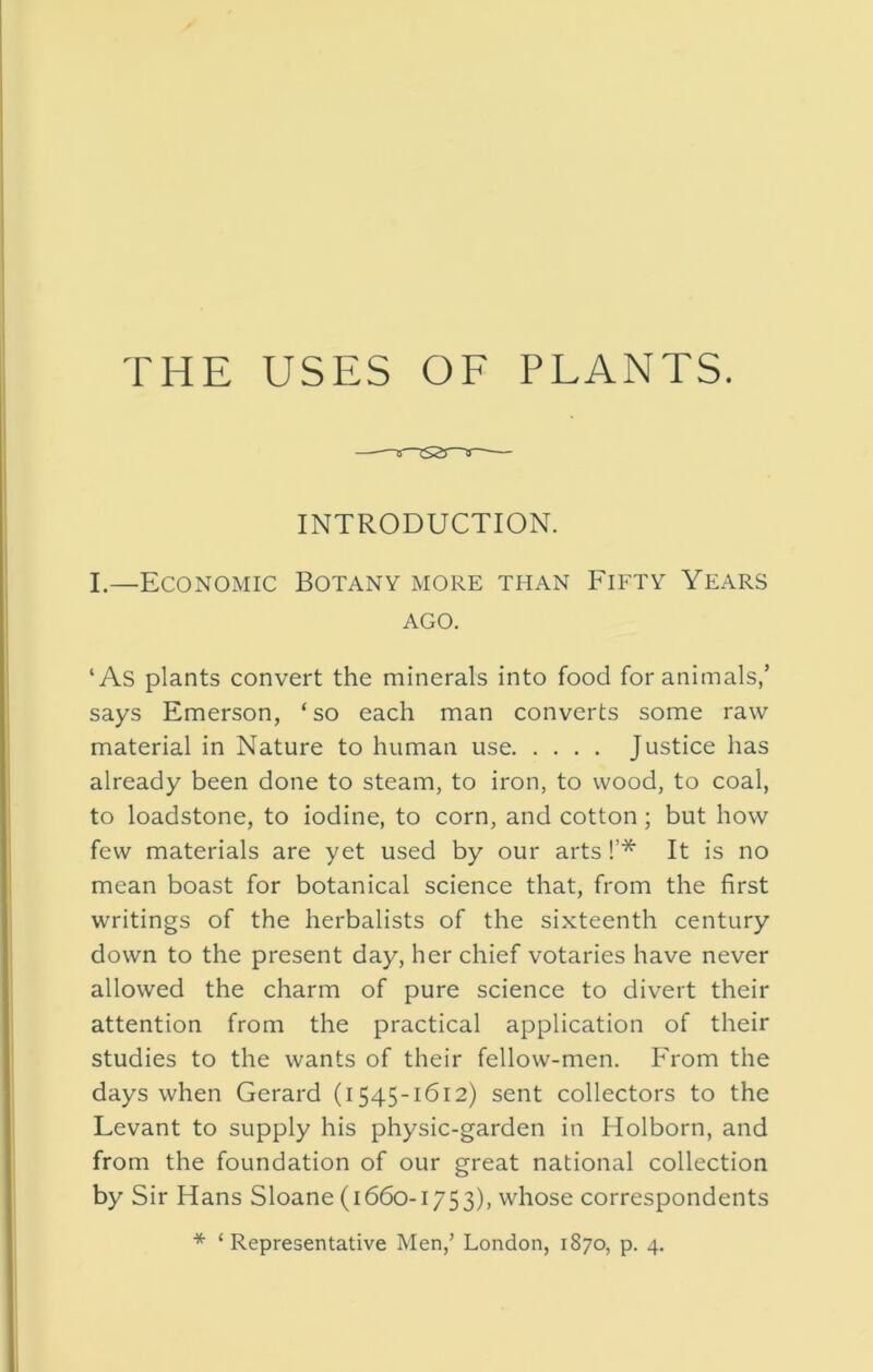 THE USES OF PLANTS. INTRODUCTION. I.—Economic Botany more than Fifty Years AGO. ‘As plants convert the minerals into food for animals/ says Emerson, ‘ so each man converts some raw material in Nature to human use Justice has already been done to steam, to iron, to wood, to coal, to loadstone, to iodine, to corn, and cotton; but how few materials are yet used by our arts !’* It is no mean boast for botanical science that, from the first writings of the herbalists of the sixteenth century down to the present day, her chief votaries have never allowed the charm of pure science to divert their attention from the practical application of their studies to the wants of their fellow-men. From the days when Gerard (1545-1612) sent collectors to the Levant to supply his physic-garden in Holborn, and from the foundation of our great national collection by Sir Hans Sloane (1660-1753), whose correspondents * ‘ Representative Men,’ London, 1870, p. 4.