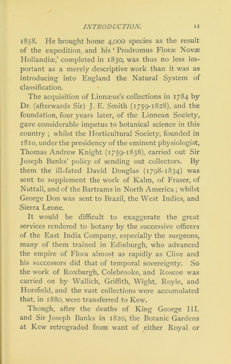 1858. He brought home 4,000 species as the result of the expedition, and his ‘ Prodromus Florae Novae Hollandiae,’ completed in 1830, was thus no less im- portant as a merely descriptive work than it was as introducing into England the Natural System of classification. The acquisition of Linnaeus’s collections in 1784 by Dr. (afterwards Sir) J. E. Smith (1759-1828), and the foundation, four years later, of the Linnean Society, gave considerable impetus to botanical science in this country ; whilst the Horticultural Society, founded in 1810, under the presidency of the eminent physiologist, Thomas Andrew Knight (1759-1838), carried out Sir Joseph Banks’ policy of sending out collectors. By them the ill-fated David Douglas (1798-1834) was sent to supplement the work of Kalm, of Fraser, df Nuttall, and of the Bartrams in North America; whilst George Don was sent to Brazil, the West Indies, and Sierra Leone. It would be difficult to exaggerate the great services rendered to botany by the successive officers of the East India Company, especially the surgeons, many of them trained in Edinburgh, who advanced the empire of Flora almost as rapidly as Clive and his successors did that of temporal sovereignty. So the work of Roxburgh, Colebrooke, and Roscoe was carried on by Wallich, Griffith, Wight, Royle, and Horsfield, and the vast collections were accumulated that, in 1880, were transferred to Kew. Though, after the deaths of King George HI. and Sir Joseph Banks in 1820, the Botanic Gardens at Kew retrograded from want of ^either Royal or
