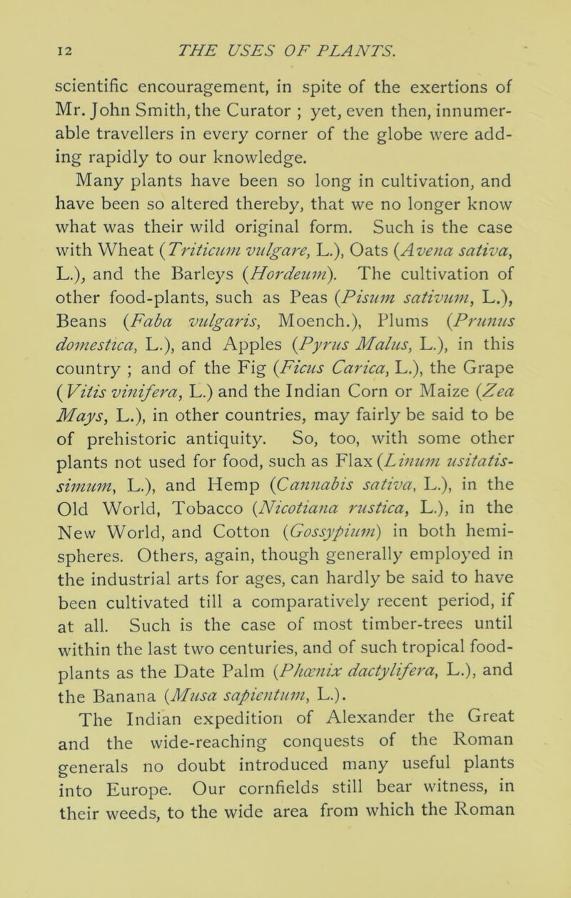 scientific encouragement, in spite of the exertions of Mr. John Smith, the Curator ; yet, even then, innumer- able travellers in every corner of the globe were add- ing rapidly to our knowledge. Many plants have been so long in cultivation, and have been so altered thereby, that we no longer know what was their wild original form. Such is the case with Wheat {Tritiaun viilgare^ L.), Oats (Avena saliva, L.), and the Barleys {Hordeum). The cultivation of other food-plants, such as Peas {Pisum sativum, L.), Beans (Faba vulgaris, Moench.), Plums {Primus domestica, L.), and Apples {Pyrus Malus, L.), in this country ; and of the Fig {Ficus Carica, L.), the Grape ( Viiis vinifera, L.) and the Indian Corn or Maize {Zea Mays, L.), in other countries, may fairly be said to be of prehistoric antiquity. So, too, with some other plants not used for food, such as Flax(Zz;/?/w usitatis- siniuin, L.), and Hemp {Cannabis saliva, L.), in the Old World, Tobacco {Nicotiana ruslica, L.), in the New World, and Cotton {Gossypium) in both hemi- spheres. Others, again, though generally employed in the industrial arts for ages, can hardly be said to have been cultivated till a comparatively recent period, if at all. Such is the case of most timber-trees until within the last two centuries, and of such tropical food- plants as the Date Palm {Phoenix dactylifera, L.), and the Banana {Musa sapientum, L.). The Indian expedition of Alexander the Great and the wide-reaching conquests of the Roman generals no doubt introduced many useful plants into Europe. Our cornfields still bear witness, in their weeds, to the wide area from which the Roman