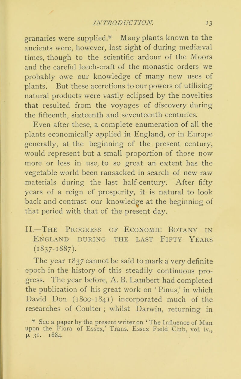 granaries were supplied.* Many plants known to the ancients were, however, lost sight of during mediaeval times, though to the scientific ardour of the Moors and the careful leech-craft of the monastic orders we probably owe our knowledge of many new uses of plants. But these accretions to our powers of utilizing natural products were vastly eclipsed by the novelties that resulted from the voyages of discovery during the fifteenth, sixteenth and seventeenth centuries. Even after these, a complete enumeration of all the plants economically applied in England, or in Europe generally, at the beginning of the present century, would represent but a small proportion of those now more or less in use, to so great an extent has the vegetable world been ransacked in search of new raw materials during the last half-century. After fifty years of a reign of prosperity, it is natural to look back and contrast our knowledge at the beginning of that period with that of the present day. II.—The Progress of Economic Botany in England during the last Fifty Years (1837-1887). The year 1837 cannot be said to mark a very definite epoch in the history of this steadily continuous pro- gress. The year before, A. B. Lambert had completed the publication of his great work on ‘ Pinus,’ in which David Don (1800-1841) incorporated much of the researches of Coulter; whilst Darwin, returning in * See a paper by the present writer on ‘The Influence of Man upon the Flora of Essex,’ Trans. Essex Field Club, vol. iv., p. 31. 1884.