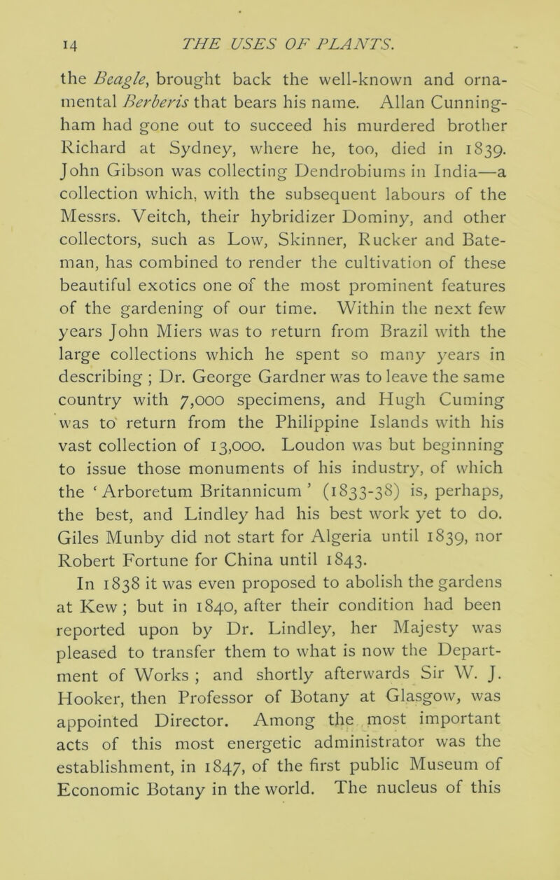 the Beagle^ brought back the well-known and orna- mental Berberis that bears his name. Allan Cunning- ham had gone out to succeed his murdered brother Richard at Sydney, where he, too, died in 1839. John Gibson was collecting Dendrobiums in India—a collection which, with the subsequent labours of the Messrs. Veitch, their hybridizer Dominy, and other collectors, such as Low, Skinner, Rucker and Bate- man, has combined to render the cultivation of these beautiful exotics one of the most prominent features of the gardening of our time. Within the next few years John Miers was to return from Brazil with the large collections which he spent so many years in describing ; Dr. George Gardner was to leave the same country with 7,000 specimens, and Hugh Cuming was to' return from the Philippine Islands with his vast collection of 13,000. Loudon was but beginning to issue those monuments of his industry, of which the ‘ Arboretum Britannicum ’ (1833-38) is, perhaps, the best, and Lindley had his best work yet to do. Giles Munby did not start for Algeria until 1839, nor Robert Fortune for China until 1843. In 1838 it was even proposed to abolish the gardens at Kew ; but in 1840, after their condition had been reported upon by Dr. Lindley, her Majesty was pleased to transfer them to what is now the Depart- ment of Works ; and shortly afterwards Sir W. J. Hooker, then Professor of Botany at Glasgow, was appointed Director. Among the most important acts of this most energetic administrator was the establishment, in 1847, of the first public Museum of Economic Botany in the world. The nucleus of this