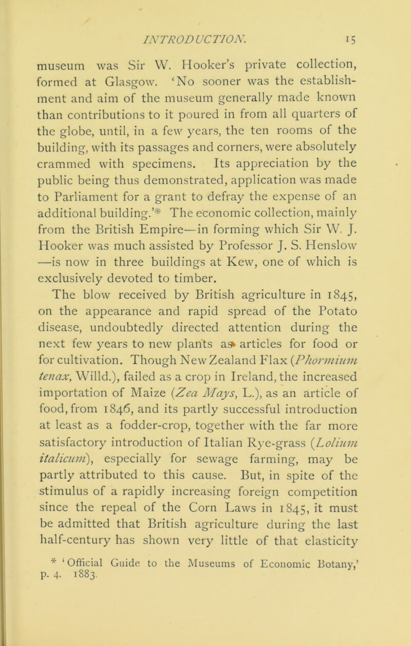 museum was Sir W. Hooker’s private collection, formed at Glasgow. ‘No sooner was the establish- ment and aim of the museum generally made known than contributions to it poured in from all quarters of the globe, until, in a few years, the ten rooms of the building, with its passages and corners, were absolutely crammed with specimens. Its appreciation by the public being thus demonstrated, application was made to Parliament for a grant to defray the expense of an additional building.’* The economic collection, mainly from the British Empire—in forming which Sir W. J. Hooker was much assisted by Professor J. S. Henslow —is now in three buildings at Kew, one of which is exclusively devoted to timber. The blow received by British agriculture in 1845, on the appearance and rapid spread of the Potato disease, undoubtedly directed attention during the next few years to new plants ask articles for food or for cultivation. Though New Zealand P'lax {Phonnium tenax, Willd.), failed as a crop in Ireland, the increased importation of Maize {Zea Mays, L.), as an article of food, from 1846, and its partly successful introduction at least as a fodder-crop, together with the far more satisfactory introduction of Italian Rye-grass {Loliiwi italicuDi), especially for sewage farming, may be partly attributed to this cause. But, in spite of the stimulus of a rapidly increasing foreign competition since the repeal of the Corn Laws in 1S45, it must be admitted that British agriculture during the last half-century has shown very little of that elasticity * ‘ Official Guide to the Museums of Economic Botany,’ p. 4. 1883.