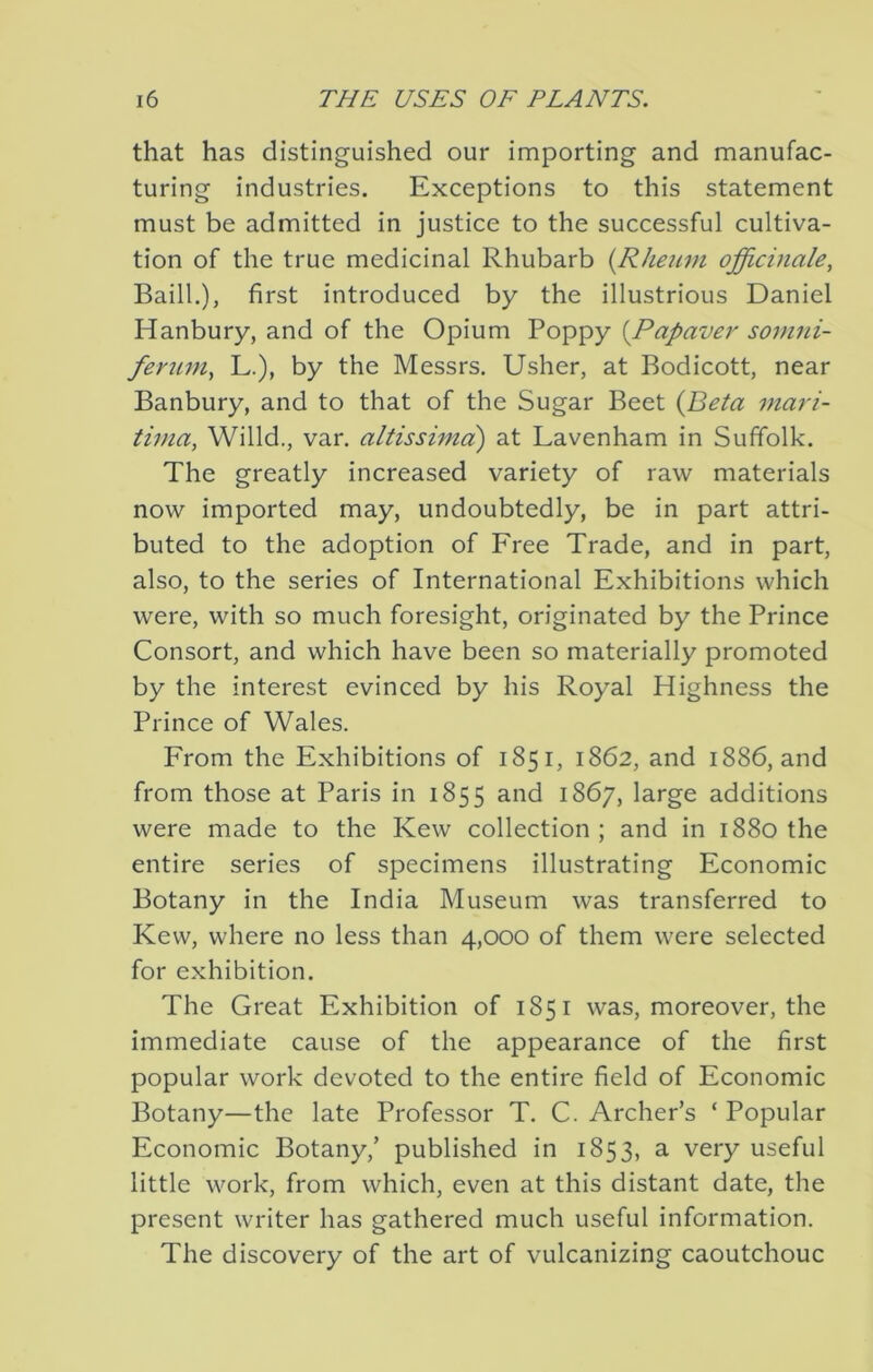 that has distinguished our importing and manufac- turing industries. Exceptions to this statement must be admitted in justice to the successful cultiva- tion of the true medicinal Rhubarb {Rheum officinale, Baill.), first introduced by the illustrious Daniel Hanbury, and of the Opium Poppy [Papaver somni- ferum, L.), by the Messrs. Usher, at Bodicott, near Banbury, and to that of the Sugar Beet {Beta mari- tima, Willd., van altissima) at Lavenham in Suffolk. The greatly increased variety of raw materials now imported may, undoubtedly, be in part attri- buted to the adoption of Free Trade, and in part, also, to the series of International Exhibitions which were, with so much foresight, originated by the Prince Consort, and which have been so materially promoted by the interest evinced by his Royal Highness the Prince of Wales. From the Exhibitions of 1851, 1862, and 1886, and from those at Paris in 1855 and 1867, large additions were made to the Kew collection; and in 1880 the entire series of specimens illustrating Economic Botany in the India Museum was transferred to Kew, where no less than 4,000 of them were selected for exhibition. The Great Exhibition of 1851 was, moreover, the immediate cause of the appearance of the first popular work devoted to the entire field of Economic Botany—the late Professor T. C. Archer’s ‘ Popular Economic Botany,’ published in 1853, a very useful little work, from which, even at this distant date, the present writer has gathered much useful information. The discovery of the art of vulcanizing caoutchouc