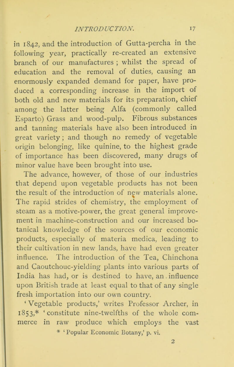 in 1842, and the introduction of Gutta-percha in the following year, practically re-created an extensive branch of our manufactures ; whilst the spread of education and the removal of duties, causing an enormously expanded demand for paper, have pro- duced a corresponding increase in the import of both old and new materials for its preparation, chief among the latter being Alfa (commonly called Esparto) Grass and wood-pulp. Fibrous substances and tanning materials have also been introduced in great variety; and though no remedy of vegetable origin belonging, like quinine, to the highest grade of importance has been discovered, many drugs of minor value have been brought into use. The advance, however, of those of our industries that depend upon vegetable products has not been the result of the introduction of new materials alone. % The rapid strides of chemistry, the employment of steam as a motive-power, the great general improve- ment in machine-construction and our increased bo- tanical knowledge of the sources of our economic products, especially of materia medica, leading to their cultivation in new lands, have had even greater influence. The introduction of the Tea, Chinchona and Caoutchouc-yielding plants into various parts of India has had, or is destined to have, an. influence upon British trade at least equal to that of any single fresh importation into our own country. ‘ Vegetable products,’ writes Professor Archer, in 1853,* ‘constitute nine-twelfths of the whole com- merce in raw produce which employs the vast * ‘ Popular Economic Botany,’ p. vi. 2
