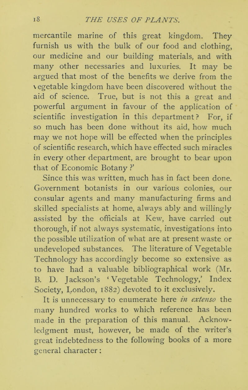 mercantile marine of this great kingdom. They furnish us with the bulk of our food and clothing, our medicine and our building materials, and with many other necessaries and luxuries. It may be argued that most of the benefits we derive from the vegetable kingdom have been discovered without the aid of science. True, but is not this a great and powerful argument in favour of the application of scientific investigation in this department? For, if so much has been done without its aid, how much may we not hope will be effected when the principles of scientific research, which have effected such miracles in every other department, are brought to bear upon that of Economic Botany T Since this was written, much has in fact been done. Government botanists in our various colonies, our consular agents and many manufacturing firms and skilled specialists at home, always ably and willingly assisted by the officials at Kew, have carried out thorough, if not always systematic, investigations into the possible utilization of what are at present waste or undeveloped substances. The literature of Vegetable Technology has accordingly become so extensive as to have had a valuable bibliographical work (Mr. B. D. Jackson’s ‘Vegetable Technology,’ Index Society, London, 1882) devoted to it exclusively. It is unnecessary to enumerate here m extenso the many hundred works to which reference has been made in the preparation of this manual. Acknow- ledgment must, however, be made of the writer’s great indebtedness to the following books of a more general character:
