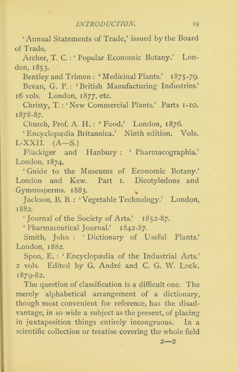 ‘Annual Statements of Trade,’ issued by the Board of Trade. Archer, T. C.: ‘ Popular Economic Botany.’ Lon- don, 1853. ' Bentley and Trimen ; ^ Medicinal Plants.’ 1875-79- Bevan, G. P.: ‘British Manufacturing Industries.’ 16 vols. London, 1877, etc. Christy, T.; ‘New Commercial Plants.’ Parts i-io. 1878- 87. Church, Prof. A. H.: ‘ Food.’ London, 1876. ‘ Encyclopaedia Britannica.’ Ninth edition. Vols. I.-XXII. (A—S.) Fluckiger and Hanbury : ‘ Pharmacographia.’ London, 1874. ‘ Guide to the Museums of Economic Botany.’ London and Kew. Part i. Dicotyledons and Gymnosperms. 1883. ^ Jackson, B. B. : ‘ Vegetable Technology.’ London, 1882. ‘ Journal of the Society of Arts.’ 1852-87. ‘ Pharmaceutical Journal.' 1842-87. Smith, John : ‘ Dictionary of Useful Plants.’ London, 1882. Spon, E. ; ‘ Encyclopaedia of the Industrial Arts.’ 2 vols. Edited by G. Andre and C. G. W. Lock. 1879- 82. The question of classification is a difficult one. The merely alphabetical arrangement of a dictionary, though most convenient for reference, has the disad- vantage, in so wide a subject as the present, of placing in juxtaposition things entirely incongruous. In a scientific collection or treatise covering the whole field 2—2
