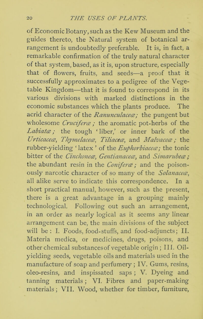 of Economic Botany, such as the Kew Museum and the guides thereto, the Natural system of botanical ar- rangement is undoubtedly preferable. It is, in fact, a remarkable confirmation of the truly natural character of that system, based, as it is, upon structure, especially that of flowers, fruits, and seeds—a proof that it successfully approximates to a pedigree of the Vege- table Kingdom—that it is found to correspond in its various divisions with marked distinctions in the economic substances which the plants produce. The acrid character of the RanunctilacecE; the pungent but wholesome Crncifer<2 ; the aromatic pot-herbs of the Labiates; the tough ‘liber,’ or inner bark of the Urticacecs^ ThymelacecB, Tiliacecs, and Malvacecs; the rubber-yielding ‘latex ’ of the Euphorhiacecs; the tonic bitter of the Cmchonecs, Gentianacecs, and Simarubecs; the abundant resin in the Conifercs; and the poison- ously narcotic character of so many of the Solanacecs, all alike serve to indicate this correspondence. In a short practical manual, however, such as the present, there is a great advantage in a grouping mainly technological. Following out such an arrangement, in an order as nearly logical as it seems any linear arrangement can be, the main divisions of the subject will be : I. Foods, food-stuffs, and food-adjuncts; II. Materia medica, or medicines, drugs, poisons, and other chemical substancesof vegetable origin ; III. Oil- yielding seeds, vegetable oils and materials used in the manufacture of soap and perfumery ; IV. Gums, resins, oleo-resins, and inspissated saps ; V. Dyeing and tanning materials; VI. P'ibres and paper-making materials; VII. Wood, whether for timber, furniture,