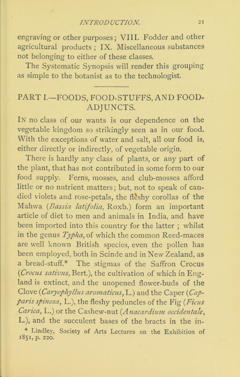 engraving or Other purposes; VIII. Fodder and other agricultural products ; IX. Miscellaneous substances not belonging to either of these classes. The Systematic Synopsis will render this grouping as simple to the botanist as to the technologist. PART I.—FOODS, FOOD-STUFFS, AND FOOD- ADJUNCTS. In no class of our wants is our dependence on the vegetable kingdom so strikingly seen as in our food. With the exceptions of water and salt, all our food is, either directly or indirectly, of vegetable origin. There is hardly any class of plants, or any part of the plant, that has not contributed in some form to our food supply. Ferns, mosses, and club-mosses afford little or no nutrient matters; but, not to speak of can- died violets and rose-petals, the flashy corollas of the Mahwa {Bassia latifolia, Roxb.) form an important article of diet to men and animals in India, and have been imported into this country for the latter ; whilst in the genus Typha^oi which the common Reed-maces are well known British species, even the pollen has been employed, both in Scinde and in New Zealand, as a bread-stuff.* The stigmas of the Saffron Crocus {Crocus sativus, Bert.), the cultivation of which in Eng- land is extinct, and the unopened flower-buds of the Clove {Caryophyllus aromaticus, L.) and the Caper {Cap- paris spinosa, L.), the fleshy peduncles of the Fig {Ficus Carica, L.) or the Cashew-nut {Anacardium occidentale^ L.), and the succulent bases of the bracts in the in- * Lindley, Society of Arts Lectures on the Exhibition of 1851, p. 220.