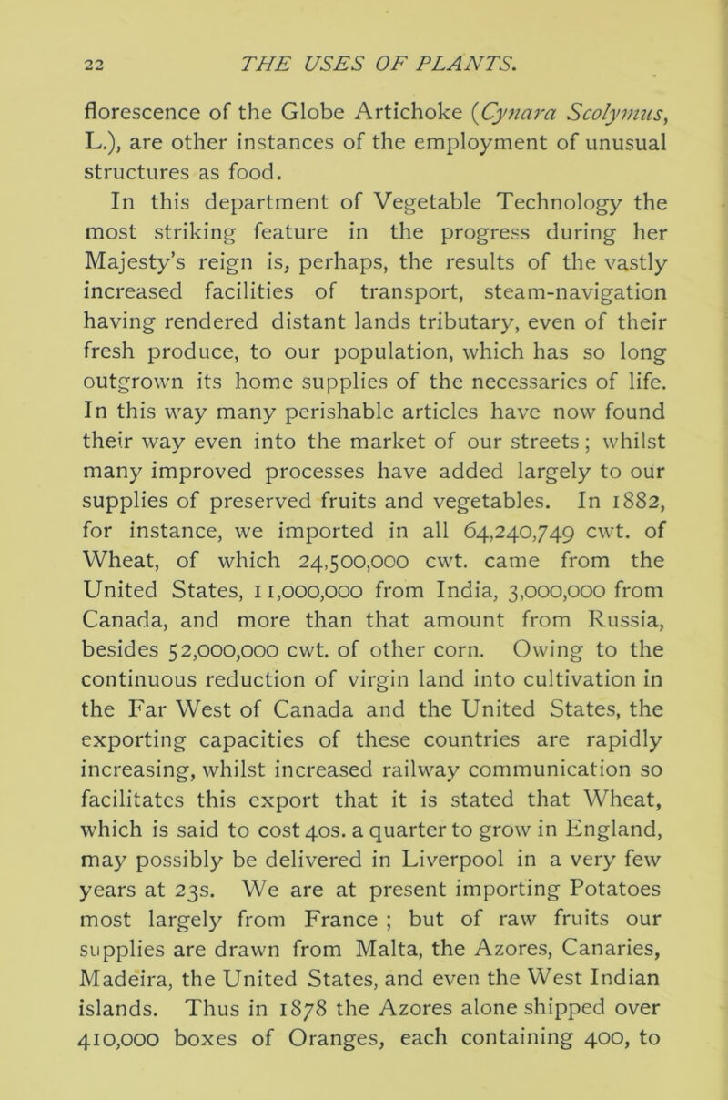 florescence of the Globe Artichoke {Cyjiara Scolymus, L.), are other instances of the employment of unusual structures as food. In this department of Vegetable Technology the most striking feature in the progress during her Majesty’s reign is, perhaps, the results of the vastly increased facilities of transport, steam-navigation having rendered distant lands tributary, even of their fresh produce, to our population, which has so long outgrown its home supplies of the necessaries of life. In this way many perishable articles have now found their way even into the market of our streets; whilst many improved processes have added largely to our supplies of preserved fruits and vegetables. In 1882, for instance, we imported in all 64,240,749 cwt. of Wheat, of which 24,500,000 cwt. came from the United States, 11,000,000 from India, 3,000,000 from Canada, and more than that amount from Russia, besides 52,000,000 cwt. of other corn. Owing to the continuous reduction of virgin land into cultivation in the Far West of Canada and the United States, the exporting capacities of these countries are rapidly increasing, whilst increased railway communication so facilitates this export that it is stated that Wheat, which is said to cost 40s. a quarter to grow in England, may possibly be delivered in Liverpool in a very few years at 23s. We are at present importing Potatoes most largely from France ; but of raw fruits our supplies are drawn from Malta, the Azores, Canaries, Madeira, the United States, and even the West Indian islands. Thus in 1878 the Azores alone shipped over 410,000 boxes of Oranges, each containing 400, to
