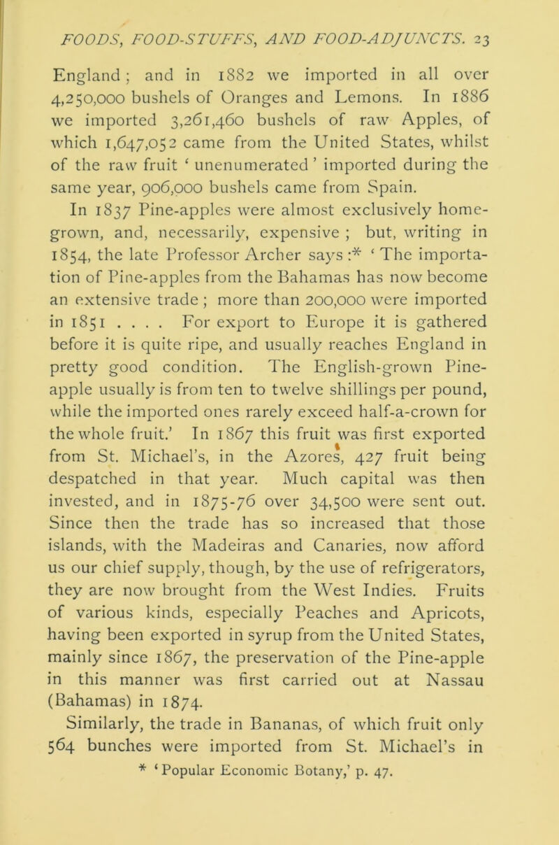 England ; and in 1882 we imported in all over 4,250,000 bushels of Oranges and Lemons. In 1886 we imported 3,261,460 bushels of raw Apples, of which 1,647,052 came from the United States, whilst of the raw fruit ‘ unenumerated ’ imported during the same year, 906,000 bushels came from Spain. In 1837 Pine-apples were almost exclusively home- grown, and, necessarily, expensive ; but, writing in 1854, the late Professor Archer says :* ‘ The importa- tion of Pine-apples from the Bahamas has now become an extensive trade ; more than 200,000 were imported in 1851 .... For export to Pmrope it is gathered before it is quite ripe, and usually reaches England in pretty good condition. The English-grown Pine- apple usually is from ten to twelve shillings per pound, while the imported ones rarely exceed half-a-crown for the whole fruit.’ In 1867 this fruit was first exported from St. Michael’s, in the Azores, 427 fruit being despatched in that year. Much capital was then invested, and in 1875-76 over 34,500 were sent out. Since then the trade has so increased that those islands, with the Madeiras and Canaries, now afford us our chief supply, though, by the use of refrigerators, they are now brought from the West Indies. Fruits of various kinds, especially Peaches and Apricots, having been exported in syrup from the United States, mainly since 1867, the preservation of the Pine-apple in this manner was first carried out at Nassau (Bahamas) in 1874. Similarly, the trade in Bananas, of which fruit only 564 bunches were imported from St. Michael’s in * ‘ Popular Economic Botany,’ p. 47.