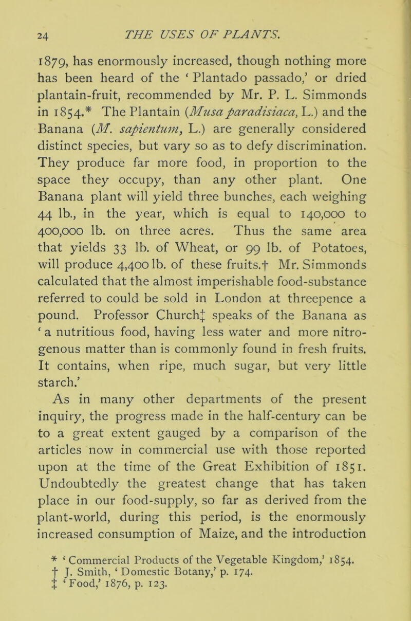 1879, has enormously increased, though nothing more has been heard of the ‘ Plantado passado,’ or dried plantain-fruit, recommended by Mr. P, L. Simmonds in 1854.* The Plantain {Mtisaparadisiaca, L.) and the Banana {M. sapientmn, L.) are generally considered distinct species, but vary so as to defy discrimination. They produce far more food, in proportion to the space they occupy, than any other plant. One Banana plant will yield three bunches, each weighing 44 lb., in the year, which is equal to 140,000 to 400,000 lb. on three acres. Thus the same area that yields 33 lb. of Wheat, or 99 lb. of Potatoes, will produce 4,4001b. of these fruits.f Mr. Simmonds calculated that the almost imperishable food-substance referred to could be sold in London at threepence a pound. Professor Churchj speaks of the Banana as ‘ a nutritious food, having less water and more nitro- genous matter than is commonly found in fresh fruits. It contains, when ripe, much sugar, but very little starch.’ As in many other departments of the present inquiry, the progress made in the half-century can be to a great extent gauged by a comparison of the articles now in commercial use with those reported upon at the time of the Great Exhibition of 1851. Undoubtedly the greatest change that has taken place in our food-supply, so far as derived from the plant-world, during this period, is the enormously increased consumption of Maize, and the introduction * ‘ Commercial Products of the Vegetable Kingdom,’ 1854. t J. Smith, ‘ Domestic Botany,’ p. 174. X ‘ Food,’ 1876, p. 123.