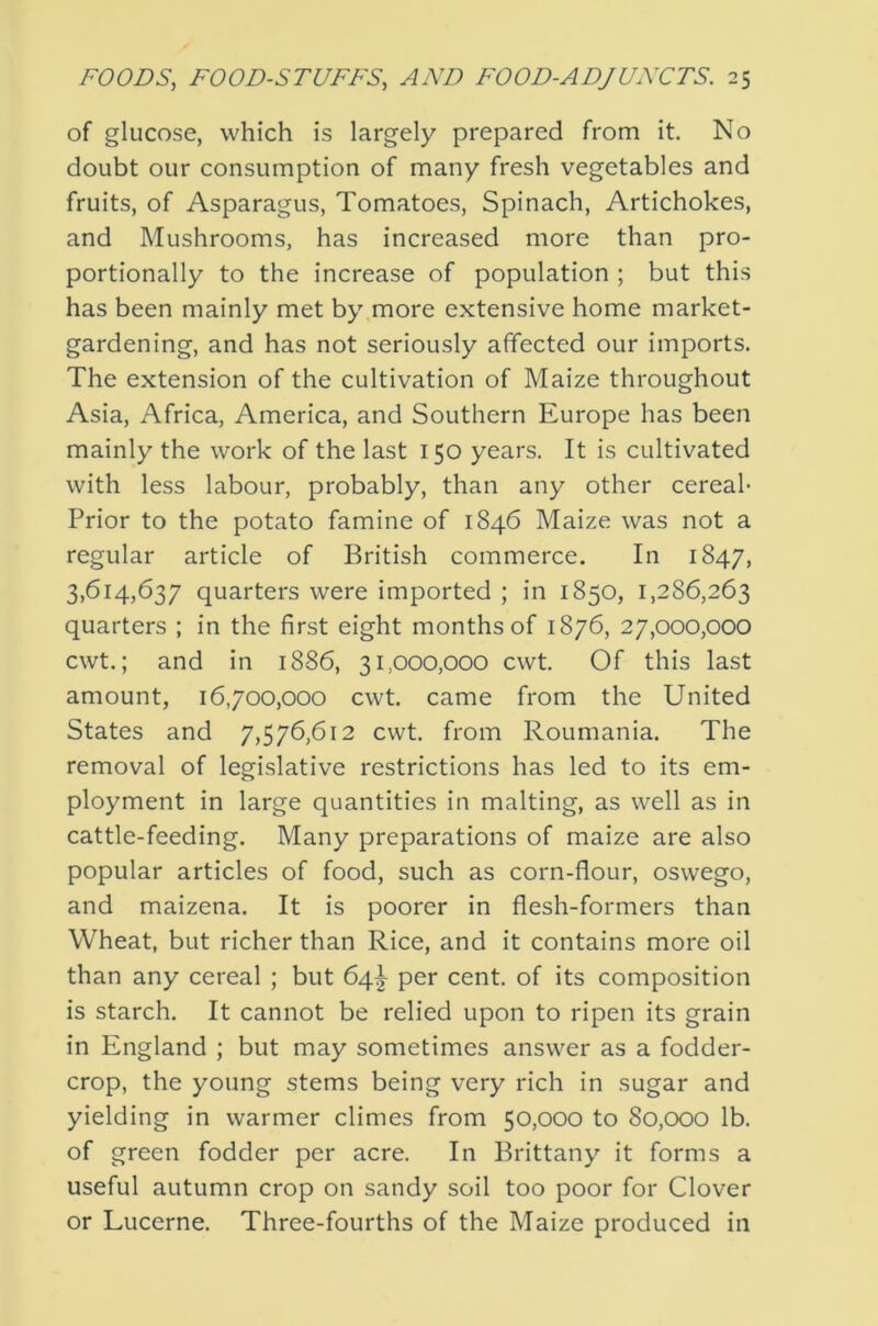 of glucose, which is largely prepared from it. No doubt our consumption of many fresh vegetables and fruits, of Asparagus, Tomatoes, Spinach, Artichokes, and Mushrooms, has increased more than pro- portionally to the increase of population ; but this has been mainly met by more extensive home market- gardening, and has not seriously affected our imports. The extension of the cultivation of Maize throughout Asia, Africa, America, and Southern Europe has been mainly the work of the last 150 years. It is cultivated with less labour, probably, than any other cereal- Prior to the potato famine of 1846 Maize was not a regular article of British commerce. In 1847, 3,614,637 quarters were imported ; in 1850, 1,286,263 quarters ; in the first eight months of 1876, 27,000,000 cwt.; and in 1886, 31,000,000 cwt. Of this last amount, 16,700,000 cwt. came from the United States and 7,576,612 cwt. from Roumania. The removal of legislative restrictions has led to its em- ployment in large quantities in malting, as well as in cattle-feeding. Many preparations of maize are also popular articles of food, such as corn-flour, oswego, and maizena. It is poorer in flesh-formers than Wheat, but richer than Rice, and it contains more oil than any cereal ; but 64^ per cent, of its composition is starch. It cannot be relied upon to ripen its grain in England ; but may sometimes answer as a fodder- crop, the young stems being very rich in sugar and yielding in warmer climes from 50,000 to 80,000 lb. of green fodder per acre. In Brittany it forms a useful autumn crop on sandy soil too poor for Clover or Lucerne. Three-fourths of the Maize produced in