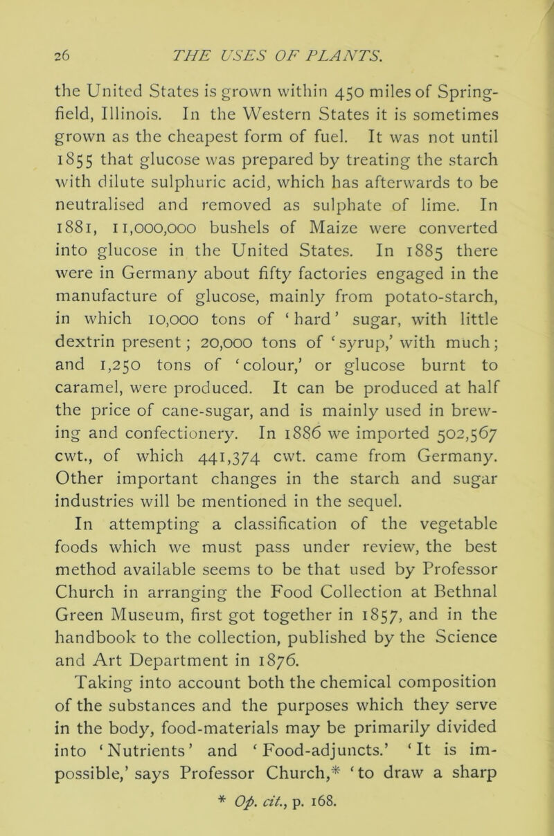 the United States is grown within 450 miles of Spring- field, Illinois. In the Western States it is sometimes grown as the cheapest form of fuel. It was not until 1855 that glucose was prepared by treating the starch with dilute sulphuric acid, which has afterwards to be neutralised and removed as sulphate of lime. In 1881, 11,000,000 bushels of Maize were converted into glucose in the United States. In 1885 there were in Germany about fifty factories engaged in the manufacture of glucose, mainly from potato-starch, in which 10,000 tons of ‘hard’ sugar, with little dextrin present; 20,000 tons of ‘syrup,’ with much; and 1,250 tons of ‘colour,’ or glucose burnt to caramel, were produced. It can be produced at half the price of cane-sugar, and is mainly used in brew- ing and confectionery. In 1886 we imported 502,567 cwt., of which 441,374 cwt. came from Germany. Other important changes in the starch and sugar industries will be mentioned in the sequel. In attempting a classification of the vegetable foods which we must pass under review, the best method available seems to be that used by Professor Church in arranging the Food Collection at Bethnal Green Museum, first got together in 1857, and in the handbook to the collection, published by the Science and Art Department in 1876. Taking into account both the chemical composition of the substances and the purposes which they serve in the body, food-materials may be primarily divided into ‘Nutrients’ and ‘ F'ood-adjuncts.’ ‘It is im- possible,’says Professor Church,* ‘to draw a sharp * Op. cit., p. 168.