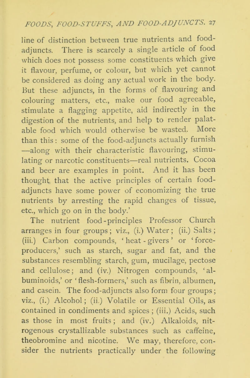 line of distinction between true nutrients and food- adjuncts. There is scarcely a single article of food which does not possess some constituents which give it flavour, perfume, or colour, but which yet cannot be considered as doing any actual work in the body. But these adjuncts, in the forms of flavouring and colouring matters, etc., make our food agreeable, stimulate a flagging appetite, aid indirectly in the digestion of the nutrients, and help to render palat- able food which would otherwise be wasted. More than this; some of the food-adjuncts actually furnish —along with their characteristic flavouring, stimu- lating or narcotic constituents—real nutrients. Cocoa and beer are examples in point. And it has been thought that the active principles of certain food- adjuncts have some power of economizing the true nutrients by arresting the rapid changes of tissue, etc., which go on in the body.’ The nutrient food-principles Professor Church arranges in four groups ; viz., (i.) Water ; (ii.) Salts ; (iii.) Carbon compounds, ‘ heat - givers ’ or ‘ force- producers,’ such as starch, sugar and fat, and the substances resembling starch, gum, mucilage, pectose and cellulose; and (iv.) Nitrogen compounds, ‘al- buminoids,’ or ‘flesh-formers,’ such as fibrin, albumen, and casein. The food-adjuncts also form four groups; viz., (i.) Alcohol; (ii.) Volatile or Essential Oils, as contained in condiments and spices ; (iii.) Acids, such as those in most fruits ; and (iv.) Alkaloids, nit- rogenous crystallizable substances such as caffeine, theobromine and nicotine. We may, therefore, con- sider the nutrients practically under the following