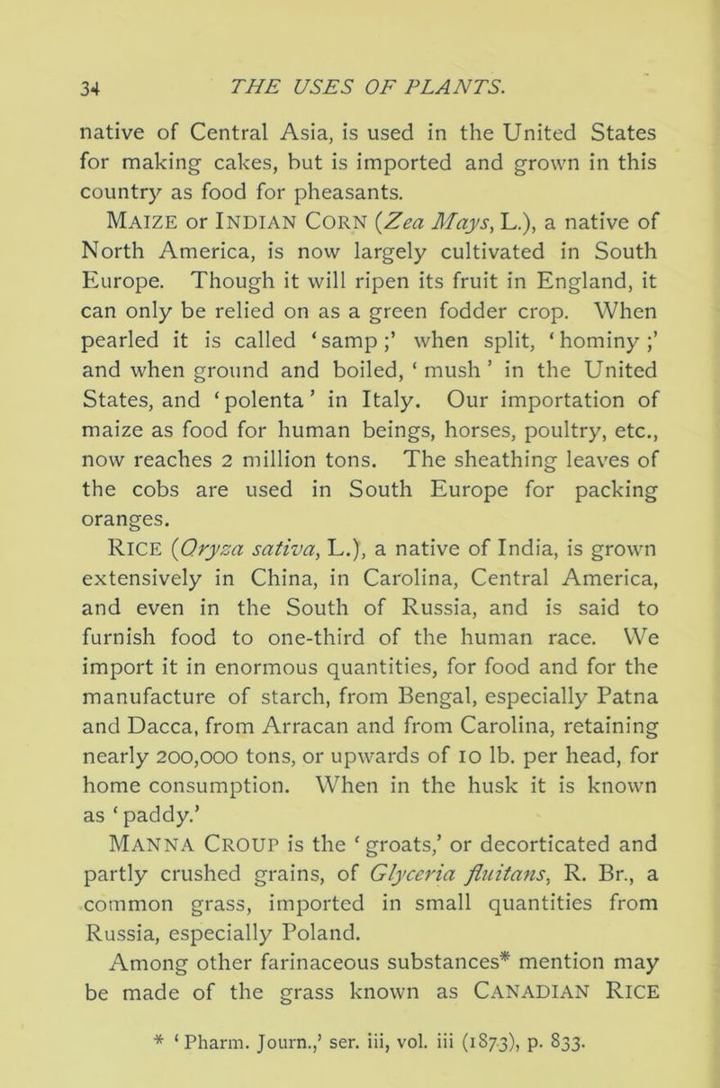 native of Central Asia, is used in the United States for making cakes, but is imported and grown in this country as food for pheasants. Maize or Indian Corn {Zea Mays, L.), a native of North America, is now largely cultivated in South Europe. Though it will ripen its fruit in England, it can only be relied on as a green fodder crop. When pearled it is called ‘samp;’ when split, ‘hominy;’ and when ground and boiled, ‘ mush ’ in the United States, and ‘polenta’ in Italy. Our importation of maize as food for human beings, horses, poultry, etc., now reaches 2 million tons. The sheathing leaves of the cobs are used in South Europe for packing oranges. Rice {Qryza sativa, L.), a native of India, is grown extensively in China, in Carolina, Central America, and even in the South of Russia, and is said to furnish food to one-third of the human race. We import it in enormous quantities, for food and for the manufacture of starch, from Bengal, especially Patna and Dacca, from Arracan and from Carolina, retaining nearly 200,000 tons, or upwards of 10 lb. per head, for home consumption. When in the husk it is known as ‘ paddy.’ Manna Croup is the ‘groats,’ or decorticated and partly crushed grains, of Glyceria fluita^is, R. Br., a common grass, imported in small quantities from Russia, especially Poland. Among other farinaceous substances* mention may be made of the grass known as Canadian Rice * ‘ Pharm. Journ.,’ ser. iii, vol. iii (187.3), P- S33.