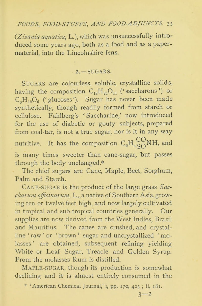 {Zizania aquatica, L.), which was unsuccessfully intro- duced some years ago, both as a food and as a paper- material, into the Lincolnshire fens. 2.—SUGARS. Sugars are colourless, soluble, crystalline solids, having the composition C12H22O11 (‘ saccharons or CgHj206 (‘glucoses’). Sugar has never been made synthetically, though readily formed from starch or cellulose. Fahlberg’s ‘Saccharine,’ now introduced for the use of diabetic or gouty subjects, prepared from coal-tar, is not a true sugar, nor is it in any way CO nutritive. It has the composition CgH^gQNH, and is many times sweeter than cane-sugar, but passes through the body unchanged.* The chief sugars are Cane, Maple, Beet, Sorghum, Palm and Starch. Cane-sugar is the product of the large grass Sac- cliaruni officmarum, L.,a native of Southern Asia, grow- ing ten or twelve feet high, and now largely cultivated in tropical and sub-tropical countries generally. Our supplies are now derived from the West Indies, Brazil and Mauritius. The canes are crushed, and crystal- line ‘ raw ’ or ‘ brown ’ sugar and uncrystallized ‘ mo- lasses ’ are obtained, subsequent refining yielding White or Loaf Sugar, Treacle and Golden Syrup. From the molasses Rum is distilled. Maple-sugar, though its production is somewhat declining and it is almost entirely consumed in the * ‘American Chemical Journal,’ i, pp. 170, 425 ; ii, 181.