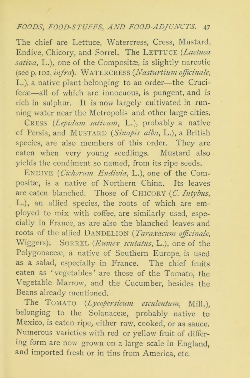 The chief are Lettuce, Watercress, Cress, Mustard, Endive, Chicory, and Sorrel. The LETTUCE {Lactuca sativa, L.), one of the Compositse, is slightly narcotic (see p. 102, infra). WATERCRESS {Nasturtium officinale, L.), a native plant belonging to an order—the Cruci- ferae—all of which are innocuous, is pungent, and is rich in sulphur. It is now largely cultivated in run- ning water near the Metropolis and other large cities. Cress {Lepidum sativum, L.), probably a native of Persia, and MUSTARD {Sinapis alba, L.), a British species, are also members of this order. They are eaten when very young seedlings. Mustard also yields the condiment so named, from its ripe seeds. Endive {CicJiorum Endivia, L.), one of the Com- positse, is a native of Northern China. Its leaves are eaten blanched. Those of CHICORY {C. Intj'bus, L.), an allied species, the roots of which are em- ployed to mix with coffee, are similarly used, espe- cially in France, as are also the blanched leaves and roots of the allied Dandelion {Taraxacum officinale, Wiggers). SORREL {Rumex scutatus, L.), one of the Polygonaceae, a native of Southern Europe, is used as a salad, especially in France. The chief fruits eaten as ‘vegetables’ are those of the Tomato, the Vegetable Marrow, and the Cucumber, besides the Beans already mentioned. The Tomato {Lycopersicum esadentum. Mill.), belonging to the Solanaceae, probably native to Mexico, is eaten ripe, either raw, cooked, or as sauce. Numerous varieties with red or yellow fruit of differ- ing form are now grown on a large scale in England, and imported fresh or in tins from America, etc.