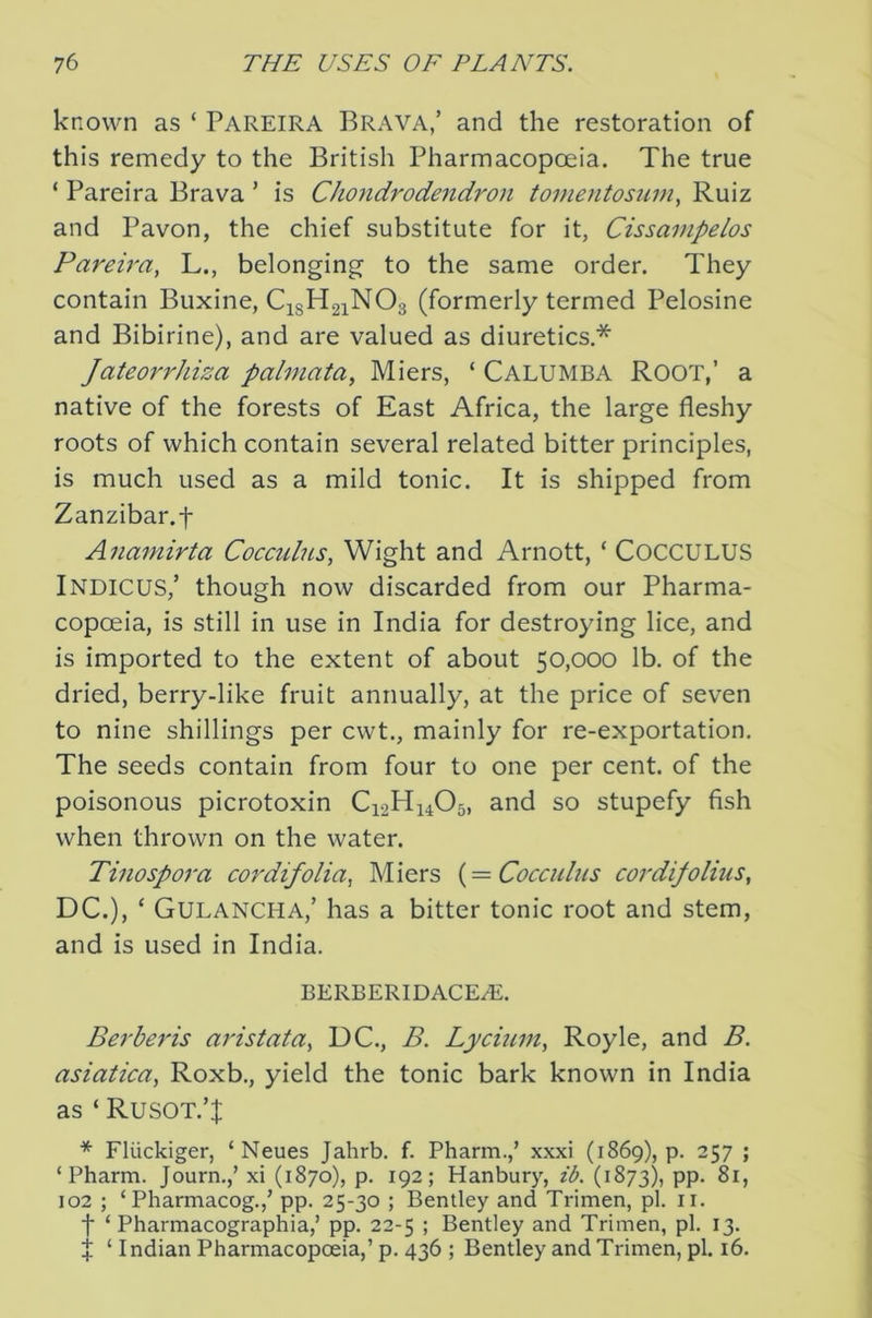 known as ‘ Pareira Brava/ and the restoration of this remedy to the British Pharmacopoeia. The true ‘ Pareira Brava ’ is Chondrodendron tome7itosum, Ruiz and Pavon, the chief substitute for it, Cissampelos Pareh'a, L., belonging to the same order. They contain Buxine, C^sHgiNOs (formerly termed Pelosine and Bibirine), and are valued as diuretics.* Jateorrhiza palmata, Miers, ‘ Calumba Root,’ a native of the forests of East Africa, the large fleshy roots of which contain several related bitter principles, is much used as a mild tonic. It is shipped from Zanzibar.f Anamirta Cocculns, Wight and Arnott, ‘ COCCULUS Indicus/ though now discarded from our Pharma- copoeia, is still in use in India for destroying lice, and is imported to the extent of about 50,000 lb. of the dried, berry-like fruit annually, at the price of seven to nine shillings per cwt., mainly for re-exportation. The seeds contain from four to one per cent, of the poisonous picrotoxin C12H14O5, and so stupefy fish when thrown on the water. Tinospora cor difolia, Miers {=Coccnlus cordifoliiis, DC.), ‘ Gulancha,’ has a bitter tonic root and stem, and is used in India. BERBERIDACEAi. Berberis aristata, DC., B. Lycium, Royle, and B. asiatica, Roxb., yield the tonic bark known in India as ‘ Rusot.’J * Fluckiger, ‘ Neues Jahrb. f. Pharm./ xxxi (1869), p. 257 ; ‘ Pharm. Journ.,’ xi (1870), p. 192; Hanbury, ib. (1873), PP- 81, 102 ; ‘ Pharmacog.,’ pp. 25-30 ; Bentley and Trimen, pi. ii. ■f ‘ Pharmacographia,’ pp. 22-5 ; Bentley and Trimen, pi. 13. J ‘ Indian Pharmacopoeia,’ p. 436 ; Bentley and Trimen, pi. 16.