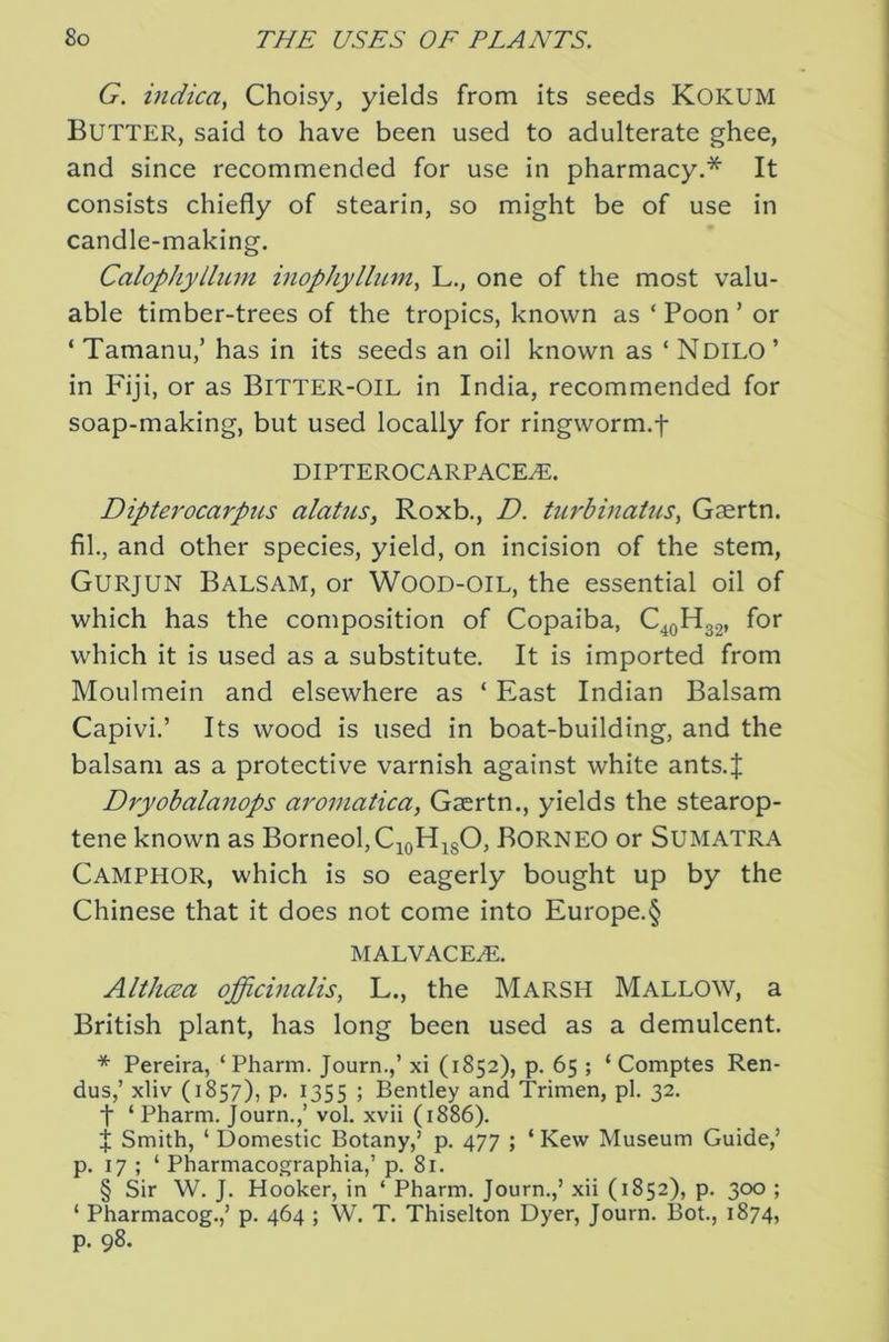 G. indica, Choisy, yields from its seeds Kokum Butter, said to have been used to adulterate ghee, and since recommended for use in pharmacy,* It consists chiefly of stearin, so might be of use in candle-making. Calophyllum inophylliLm^ L., one of the most valu- able timber-trees of the tropics, known as ‘ Boon ’ or ‘ Tamanu,’ has in its seeds an oil known as ‘ Ndilo ’ in Fiji, or as BiTTER-OlL in India, recommended for soap-making, but used locally for ringworm.f DIPTEROCARPACEiE. Dipterocarpus alatus, Roxb., D. turdinaius, Gaertn. fil., and other species, yield, on incision of the stem, Gurjun Balsam, or Wood-oil, the essential oil of which has the composition of Copaiba, C^oHgg, for which it is used as a substitute. It is imported from Moulmein and elsewhere as ‘ East Indian Balsam Capivi.’ Its wood is used in boat-building, and the balsam as a protective varnish against white ants.J Dryobalanops aroinaticaf Gaertn., yields the stearop- tene known as Borneol,CioHi80, BORNEO or SUMATRA Camphor, which is so eagerly bought up by the Chinese that it does not come into Europe.§ MALVACE^. Althcea officinalis, L., the Marsh Mallow, a British plant, has long been used as a demulcent. * Pereira, ‘Pharm. Journ.,’ xi (1852), p. 65 ; ‘ Comptes Ren- dus,’ xliv (1857), p. 1355 ; Bentley and Trimen, pi. 32. t ‘ Pharm. Journ.,’ vol, xvii (1886). Smith, ‘ Domestic Botany,’ p. 477 ; ‘ Kew Museum Guide,’ p. 17 ; ‘ Pharmacographia,’ p. 81. § Sir W. J, Hooker, in ‘ Pharm. Journ.,’ xii (1852), p. 300 ; ‘ Pharmacog.,’ p. 464 ; W. T, Thiselton Dyer, Journ. Bot, 1874, p. 98.