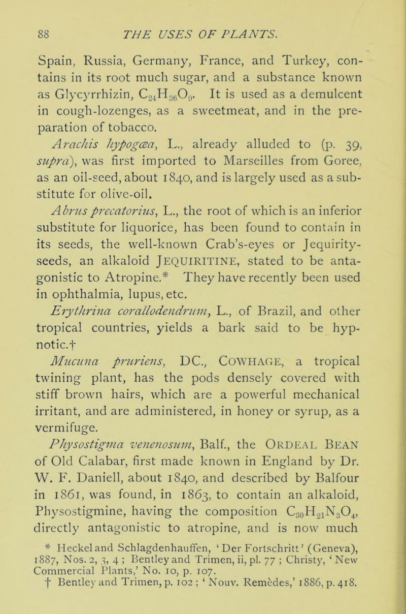 Spain, Russia, Germany, France, and Turkey, con- tains in its root much sugar, and a substance known as Glyc}'rrhizin, Co4H3t;Oj). It is used as a demulcent in cough-lozenges, as a sweetmeat, and in the pre- paration of tobacco. Arac/iis hypogcsa, L., already alluded to (p. 39, supra), was first imported to Marseilles from Goree, as an oil-seed, about 1840, and is largely used as a sub- stitute for olive-oil. Abrusprecatorius, L., the root of which is an inferior substitute for liquorice, has been found to contain in its seeds, the well-known Crab’s-eyes or Jequirity- seeds, an alkaloid JEQUIRITINE, stated to be anta- gonistic to Atropine.* They have recently been used in ophthalmia, lupus, etc. Erythrina corallodendruin^ L., of Brazil, and other tropical countries, yields a bark said to be hyp- notic.t Mucuna prtLviens, DC., C0WHA(tE, a tropical twining plant, has the pods densely covered with stiff brown hairs, which arc a powerful mechanical irritant, and are administered, in honey or syrup, as a vermifuge. Physostigvia venenosnin, Balf., the Ordeal Bean of Old Calabar, first made known in England by Dr. W. F. Daniell, about 1840, and described by Balfour in 1861, was found, in 1863, to contain an alkaloid, Physostigmine, having the composition CaoH^iNgO^, directly antagonistic to atropine, and is now much * Heckel and Schlagdenhauffen, ‘ Der Fortschritt ’ (Geneva), 1887, Nos. 2, 3, 4 ; Bentley and Trimen, ii, pi. 77 ; Christy, ‘ New Commercial Plants,’ No. 10, p. 107. t Bentley and Trimen, p. 102; ‘Nouv. Remedes,’ 1886, p. 418.