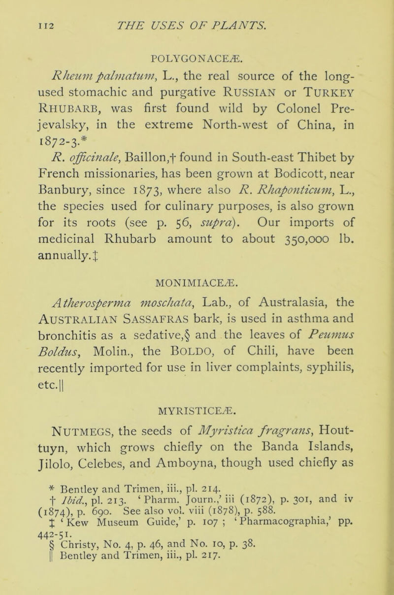 POLYGONACE^. Rhetim pahnatum, L., the real source of the long- used stomachic and purgative RUSSIAN or Turkey Rhubarb, was first found wild by Colonel Pre- jevalsky, in the extreme North-west of China, in 1872-3.* * * § R. officinale, Baillon,t found in South-east Thibet by French missionaries, has been grown at Bodicott, near Banbury, since 1873, where also R. Rhaponticum, L., the species used for culinary purposes, is also grown for its roots (see p. 56, supj'o). Our imports of medicinal Rhubarb amount to about 350,000 lb. annually. I MON1MIACE.E. Atherosperma moschata, Lab., of Australasia, the Australian Sassafras bark, is used in asthma and bronchitis as a sedative,§ and the leaves of Peumus Boldus, Molin., the BOLDO, of Chili, have been recently imported for use in liver complaints, syphilis, etc.ll MYRISTICEHi. Nutmegs, the seeds of Myristica fragrans, Hout- tuyn, which grows chiefly on the Banda Islands, Jilolo, Celebes, and Amboyna, though used chiefly as * Bentley and Trimen, iii., pi. 214. t lbid.,\)\. iiy ‘Pharm. Journ.,’iii (1872), p. 301, and iv (1874), p. 690. See also vol. viii (1878), p. 588. X ‘ Kevv Museum Guide,’ p. 107; ‘ Pharmacographia,’ pp. 442-51. § Christy, No. 4, p. 46, and No. 10, p. 38. II Bentley and Trimen, iii., pi. 217.