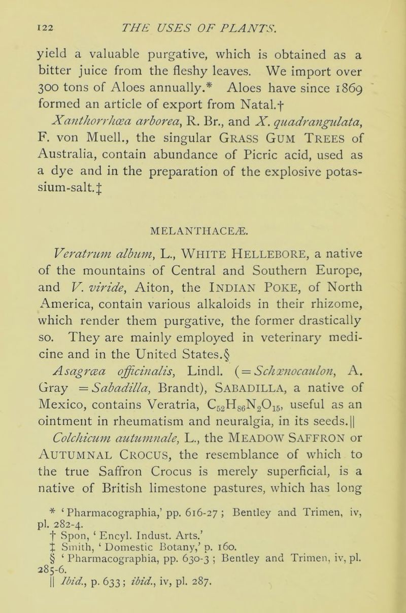 yield a valuable purgative, which is obtained as a bitter juice from the fleshy leaves. We import over 300 tons of Aloes annually.* Aloes have since 1869 formed an article of export from Natal.f Xauthorrhoea arborea^ R. Br,, and X. quadraiigulata, F. von Muell., the singular Grass Gum Trees of Australia, contain abundance of Picric acid, used as a dye and in the preparation of the explosive potas- sium-salt. J M EL ANTII ACE/E. Veratnim albuniy L., White Hellebore, a native of the mountains of Central and Southern Europe, and V. viride, Alton, the Indian Poke, of North America, contain various alkaloids in their rhizome, which render them purgative, the former drastically so. They are mainly employed in veterinary medi- cine and in the United States.§ AsagrcBa officinalis, Lindl. { = Sclixjiocaulon, A. Gray = Sabadilla, Brandt), Sabadilla, a native of Mexico, contains Veratria, C52H8eN20i5, useful as an ointment in rheumatism and neuralgia, in its seeds. 1| Colchicum autuinnale, L., the MEADOW SAFFRON or Autumnal Crocus, the resemblance of which to the true Saffron Crocus is merely superficial, is a native of British limestone pastures, which has long * ‘ Pharmacographia,’pp. 616-27 ; Bentley and Trimen, iv, pi. 282-4. t Spon, ‘ Encyl. Indust. Arts.’ i Smith, ‘Domestic Botany,’p. 160. § ‘ Pharmacographia, pp. 630-3 ; Bentley and Trimen, iv, pi. 285-6. II Ibid., p. 633 ; ibid., iv, pi. 287.