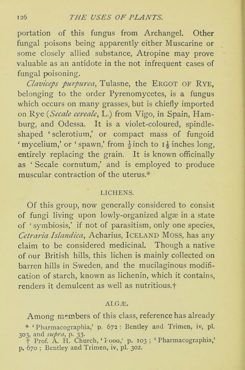 portation of this fungus from Archangel. Other fungal poisons being apparently either Muscarine or some closely allied substance, Atropine may prove valuable as an antidote in the not infrequent cases of fungal poisoning. Claviceps purpurea, Tulasne, the Ergot OF Rye, belonging to the order Pyrenomycetes, is a fungus which occurs on many grasses, but is chiefly imported on Rye (Secale cereale, L.) from Vigo, in Spain, Ham- burg, and Odessa. It is a violet-coloured, spindle- shaped ‘ sclerotium,’ or compact mass of fungoid ‘ mycelium,’ or ‘ spawn,’ from |^inch to inches long, entirely replacing the grain. It is known offlcinally as ‘ Secale cornutum,’ and is employed to produce muscular contraction of the uterus.* LICHENS. Of this group, now generally considered to consist of fungi living upon lowly-organized algae in a state of ‘ symbiosis,’ if not of parasitism, only one species, Cetraria Islandica, Acharius, ICELAND Moss, has any claim to be considered medicinal. Though a native of our British hills, this lichen is mainly collected on barren hills in Sweden, and the mucilaginous modifi- cation of starch, known as lichenin, which it contains, renders it demulcent as well as nutritious.f ALG.E. Among members of this class, reference has already * ‘ Pharmacographia,’ p, 67'2 •• Bentley and Trimen, iv, pi. 303, and supra, p. 33. t Prof. A. H. Church, ‘ r 00a,' p. 103 ; Pharmacographia,’ p. 670 ; Bentley and Trimen, iv, pi. 302.