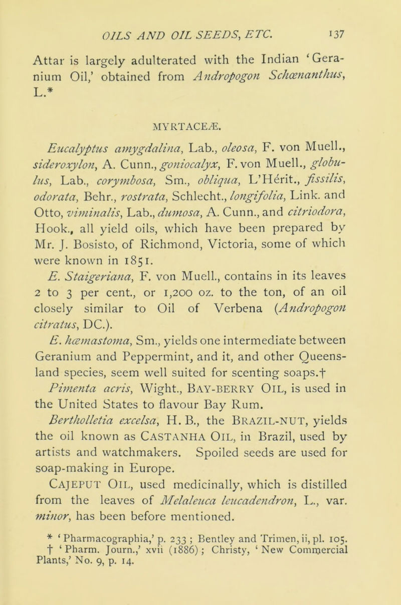 Attar is largely adulterated with the Indian ‘Gera- nium Oil,’ obtained from Andropogon Schoenanthus, L.* MYRTACE^. EiccalypUis amygdalina. Lab., oleosa, F. von Muelh, sideroxylon, A. Cwwvi., goniocalyx, F. von Muelh, globu- lus, Lab., corymbosa, Sm., obliq^la, L’H^rit., fissihs, odorata, Behr., rostmta, Schlecht., longifolia. Link, and Otto, viniinalis. Lab., dumosa, A. Cunn., and citriodora. Hook., all yield oils, which have been prepared by Mr. J. Bosisto, of Richmond, Victoria, some of which were known in 1851. E. Staigeriana, F. von Muell., contains in its leaves 2 to 3 per cent, or 1,200 oz. to the ton, of an oil closely similar to Oil of Verbena {Ajidropogon citratus, DC.). E. hcemastoma, Sm., yields one intermediate between Geranium and Peppermint, and it, and other Queens- land species, seem well suited for scenting soaps.f Pimenta acris, Wight., Bay-BERRY Oil, is used in the United States to flavour Bay Rum. Bertiwlletia excelsa, H. B., the Brazil-NUT, yields the oil known as Castanha Oil, in Brazil, used by artists and watchmakers. Spoiled seeds are used for soap-making in Europe. Cajeput Oil, used medicinally, which is distilled from the leaves of Melaleuca Icucadendrori, I.., var. 7nvior, has been before mentioned. * ‘ Pharmacographia,’ p. 233 ; Bentley and Trimen, ii, pi. 105. t ‘ Pharm. Journ.,’ xvii (188O 5 Christy, ‘New Commercial Plants,’ No. 9, p. 14.