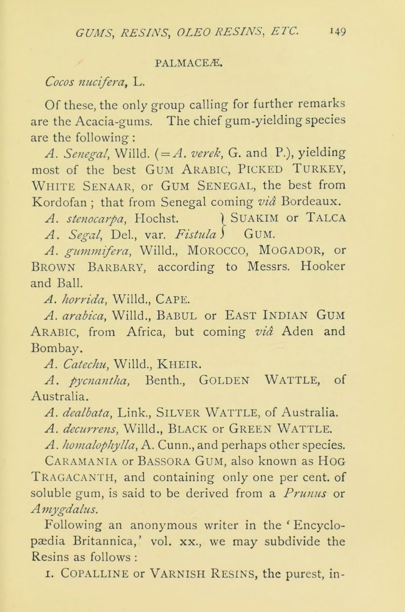 PALMACE^. Cocos nucifera, L. Of these, the only group calling for further remarks are the Acacia-gums. The chief gum-yielding species are the following : A. Senegal, Willd. { = A. verek, G. and P.), yielding most of the best Gum Arabic, Picked Turkey, White Senaar, or Gum Senegal, the best from Kordofan ; that from Senegal coming vid Bordeaux. A. stenoca7'pa, Hochst. SUAKIM or Talca A, Segal, Del., var. Fistula S GUM. A. gmnmifera, Willd., MOROCCO, MOGADOR, or Brown Barbary, according to Messrs. Hooker and Ball. A. hor^'ida, Willd., CAPE. A. arabica, Willd., Babul or East Indian Gum Arabic, from Africa, but coming vid Aden and Bombay. A. Catechu, Willd., Kheir. A. pycnantha, Benth., GOLDEN WATTLE, of Australia. A. dealbata. Link., SILVER WATTLE, of Australia. A. decurrens, Willd., Black or Green Wattle. A. homalophylla, A. Cunn., and perhaps other species. Cakamania or Bassora Gum, also known as HOG Tragacanth, and containing only one per cent, of soluble gum, is said to be derived from a Primus or A mygdalus. Following an anonymous writer in the ‘ Encyclo- paedia Britannica,’ vol. xx., we may subdivide the Resins as follows : I. Copalline or Varnish Resins, the purest, in-