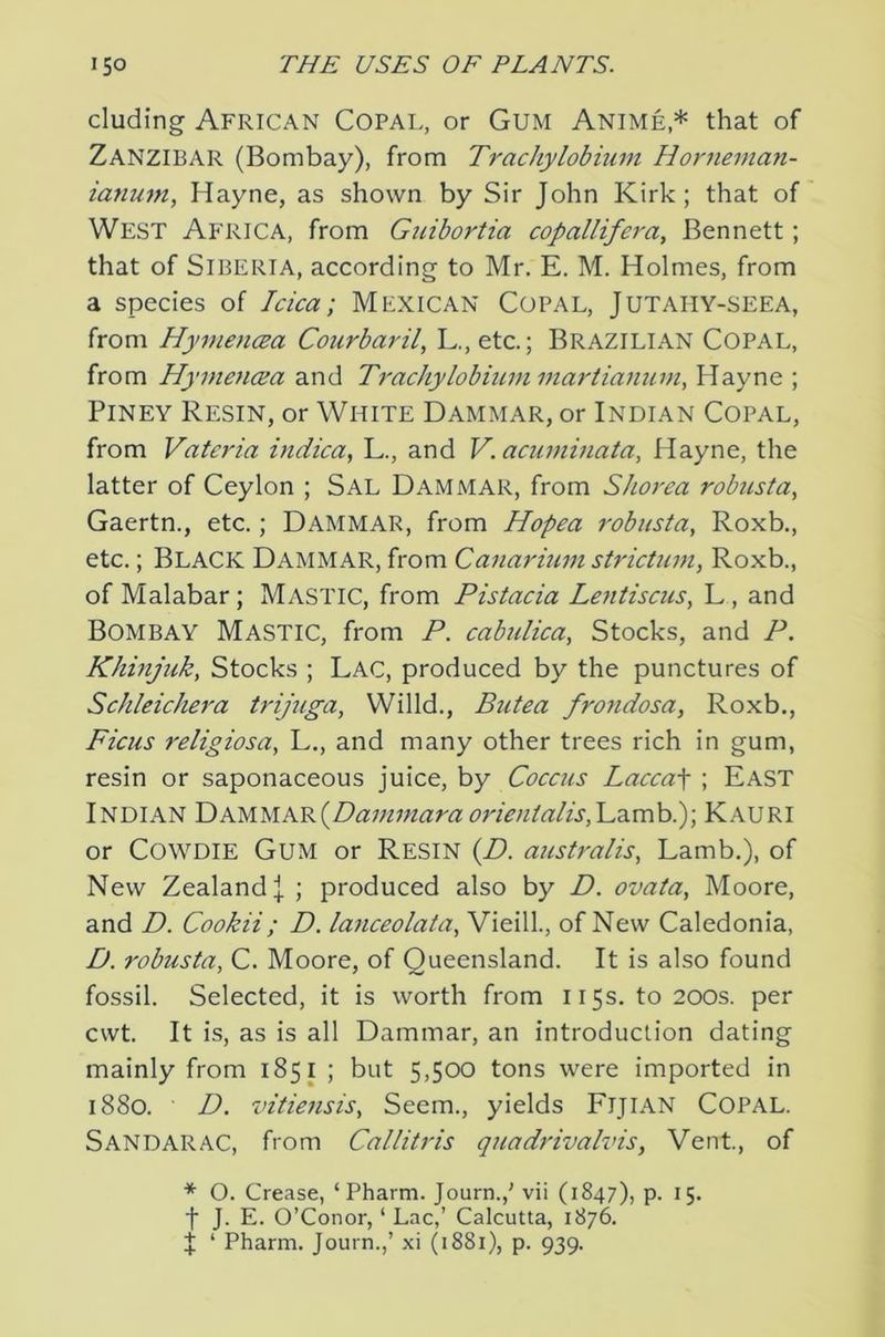eluding African Copal, or Gum Anime,* that of Zanzibar (Bombay), from Trachylobium Honiernan- ianum, Hayne, as shown by Sir John Kirk; that of West Africa, from Guibortia copallifera^ Bennett; that of Siberia, according to Mr. E. M. Holmes, from a species of Idea; Mexican Copal, Jutahy-seea, from HymencEa Courbaril, L.,etc.; Brazilian Copal, from HyinencEa and Trachylobiummartianum, Hayne ; PiNEY Resin, or White Dammar, or Indian Copal, from Valeria indiea^ L., and V. aeuminata, Hayne, the latter of Ceylon ; Sal Dammar, from Shorea robusta^ Gaertn., etc.; Dammar, from Hopea robusta, Roxb., etc.; Black Dammar, from Canarmm strietmn, Roxb., of Malabar; Mastic, from Pistaeia Lentisens, L, and Bombay Mastic, from P. eabuliea, Stocks, and P. Khinjiik, Stocks ; Lac, produced by the punctures of Sehleiehera trijuga, Willd., Butea frondosa, Roxb., Fieus religiosa, L., and many other trees rich in gum, resin or saponaceous juice, by Coeeus Laeea\ ; East Indian I)KMi.iKR^Dammara 07'ienialis,'L?Lmhi)\ Kauri or COWDIE Gum or Resin {D. australis, Lamb.), of New Zealand! ; produced also by D. ovata, Moore, and D. Cookii; D. laneeolata, Vieill., of New Caledonia, D. robusta, C. Moore, of Queensland. It is also found fossil. Selected, it is worth from 115s. to 200s. per cwt. It is, as is all Dammar, an introduction dating mainly from 1851 ; but 5,500 tons were imported in 1880. D. vitiensis, Seem., yields FiJiAN COPAL. Sandarac, from Callitris quadrivalvis. Vent, of * O. Crease, ‘ Pharm. Journ.,' vii (1847), p. 15. f J. E. O’Conor, ‘ Lac,’ Calcutta, 1876. j ‘ Pharm. Journ.,’ xi (1881), p. 939.