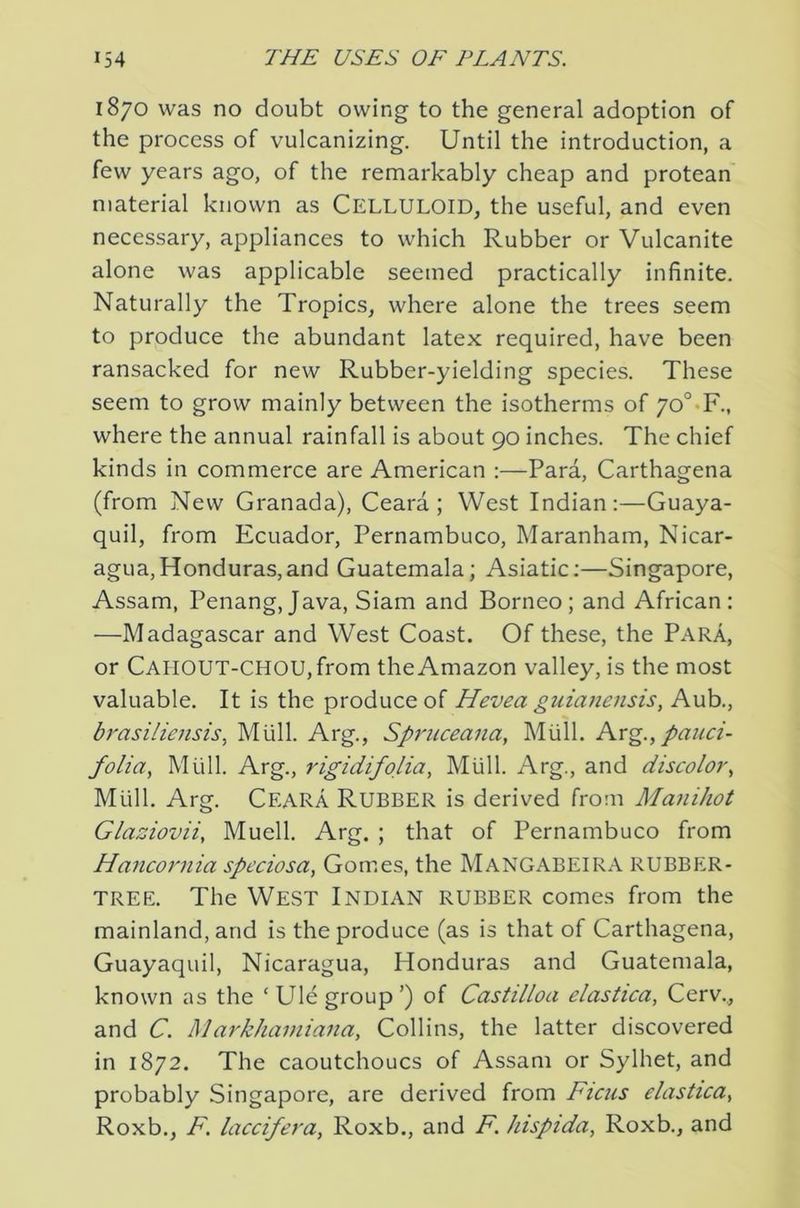1870 was no doubt owing to the general adoption of the process of vulcanizing. Until the introduction, a few years ago, of the remarkably cheap and protean material known as CELLULOID, the useful, and even necessary, appliances to which Rubber or Vulcanite alone was applicable seemed practically infinite. Naturally the Tropics, where alone the trees seem to produce the abundant latex required, have been ransacked for new Rubber-yielding species. These seem to grow mainly between the isotherms of 7o°*F., where the annual rainfall is about 90 inches. The chief kinds in commerce are American :—Para, Carthagena (from New Granada), Ceara ; West Indian:—Guaya- quil, from Ecuador, Pernambuco, Maranham, Nicar- agua, Honduras, and Guatemala; Asiatic:—Singapore, Assam, Penang, Java, Siam and Borneo; and African: —Madagascar and West Coast. Of these, the Para, or CAHOUT-CHOU,from the Amazon valley, is the most valuable. It is the produce of Hevea guianensis, Aub., brasiliensis, Miill. Arg., Spruceana, Miill. Arg., pauci- folia, Miill. Arg., rigidifolia, Miill. Arg., and discolor., Mull. Arg. Ceara Rubber is derived from Manihot Glaaiovii, Muell. Arg. ; that of Pernambuco from Hancornia speciosa, Gomes, the Mangabeira RUBBPiR- TREE. The West Indian rubber comes from the mainland, and is the produce (as is that of Carthagena, Guayaquil, Nicaragua, Honduras and Guatemala, known as the ‘Ule group’) of Castilloa elastica, Cerv.., and C. Markhamiaiia, Collins, the latter discovered in 1872. The caoutchoucs of Assam or Sylhet, and probably Singapore, are derived from Ficus elastica, Roxb., F. laccifera, Roxb., and F. hispida, Roxb., and