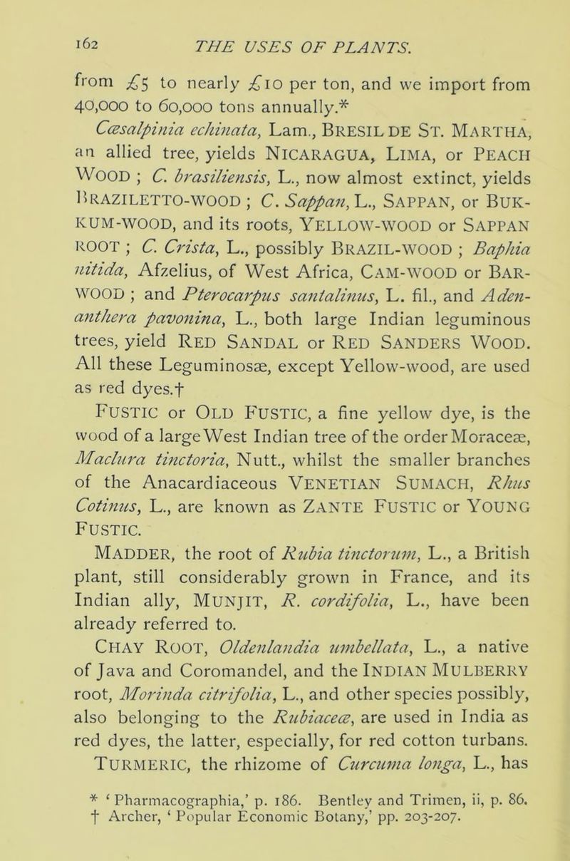 from to nearly ;!^’io per ton, and we import from 40,000 to 60,000 tons annually.* C(2salpinia echinata, Lam., Bresilde St. Martha, an allied tree, yields NICARAGUA, Lima, or PEACH Wood ; c. brasiliensis, L., now almost extinct, yields Braziletto-WOOD ; c. Sappan,!^., Sappan, or BUK- KUM-wooD, and its roots, Yellow-wood or Sappan ROOT ; c. Crista, L., possibly Brazil-WOOD ; Baphia nitida, Afzelius, of West Africa, Cam-wood or Bar- wood ; and Pterocarpus santalinns, L. fil., and Aden- anthera pavonina, L., both large Indian leguminous trees, yield Red Sandal or Red Sanders Wood. All these Leguminosae, except Yellow-wood, are used as red dyes.f I'USTIC or Old P'USTIC, a fine yellow dye, is the wood of a large West Indian tree of the order Moraceae, Madura tinctoria, Nutt, whilst the smaller branches of the Anacardiaceous VENETIAN Sumach, Rhus Cotinus, L., are known as Zante Fustic or YoUNG Fustic. Madder, the root of Rubia tinctorum, L., a British plant, still considerably grown in France, and its Indian ally, MUNJIT, R. cor difolia, L., have been already referred to. Chay Root, Oldenlandia umbellata, L., a native of Java and Coromandel, and the Indian Mulberry root, Morinda citrifolia, L., and other species possibly, also belonging to the Rubiacece, are used in India as red dyes, the latter, especially, for red cotton turbans. Turmeric, the rhizome of Curcuma longa, L., has * ‘ Pharmacographia,’ p. 186. Bentley and Trimen, ii, p. 86. t Archer, ‘ Popular Economic Botany,’ pp. 203-207.