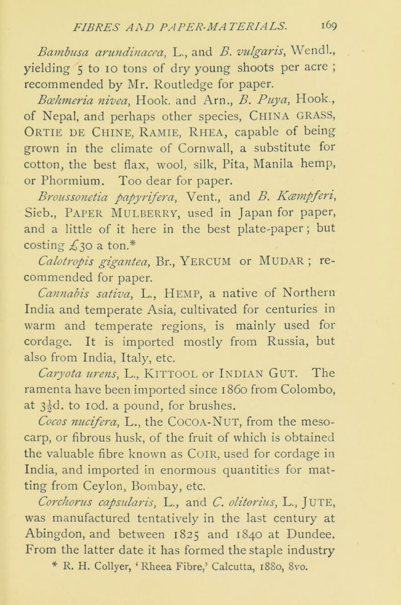 Bambusa arundinacm, L., and B. viilgarts, Wcndl., yielding 5 to 10 tons of dry young shoots per acre ; recommended by Mr. Routledge for paper. Bcehmeria nivea, Hook, and Arn., B. Puya, Hook., of Nepal, and perhaps other species, China GRASS, Ortie de Chine, Ramie, Rhea, capable of being grown in the climate of Cornwall, a substitute for cotton, the best flax, wool, silk. Pita, Manila hemp, or Phormium. Too dear for paper. Broussonetia papyrifera^ Vent., and B. KcEmpferi., Sieb., Paper Mulberry, used in Japan for paper, and a little of it here in the best plate-paper; but costing £'^0 a ton.* Calotropis gigantea, Br., YercUM or MUDAR ; re- commended for paper. Cannabis sativa, L., Hemp, a native of Northern India and temperate Asia, cultivated for centuries in warm and temperate regions, is mainly used for cordage. It is imported mostly from Russia, but also from India, Italy, etc. Caryota iirens, L., KiTTOOL or INDIAN GUT. The ramenta have been imported since i860 from Colombo, at 3|d. to lod. a pound, for brushes. Cocos nucifera, L., the CocOA-NuT, from the meso- carp, or fibrous husk, of the fruit of which is obtained the valuable fibre known as CoiR, used for cordage in India, and imported in enormous quantities for mat- ting from Ceylon, Bombay, etc. Co7'cJiorns capsnlaris, L., and C. olitorins, L., JUTE, was manufactured tentatively in the last century at Abingdon, and between 1825 and 1840 at Dundee. From the latter date it has formed the staple industry * R. H. Collyer, ‘ Rheea Fibre,’ Calcutta, 1880, 8vo.