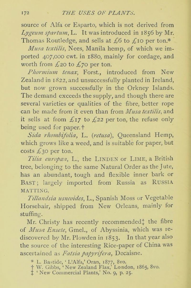 source of Alfa or Esparto, which is not derived from Lyge2iin spartmn, L. It was introduced in 1856 by Mr. Thomas Routledge, and sells at £6 to per ton.* Musa textilis, Nees, Manila hemp, of which we im- ported 407,000 cwt. in 1880, mainly for cordage, and worth from £20 to £yo per ton, Phonnium tenax, Forst., introduced from New Zealand in 1822, and unsuccessfully planted in Ireland, but now grown successfully in the Orkney Islands. The demand exceeds the supply, and though there are several varieties or qualities of the fibre, better rope can be made from it even than from Musa textilis, and it sells at from £iy to £22 per ton, the refuse only being used for paper, t Sida rhombifolia, I., {retusd), Queensland Hemp, which grows like a weed, and is suitable for paper, but costs £ys) per ton. Tilia europcBa^ L., the LINDEN or LiME, a British tree, belonging to the same Natural Order as the Jute, has an abundant, tough and flexible inner bark or Bast; largely imported from Russia as RUSSIA MATTING. Tillandsia usncoides, L., Spanish Moss or Vegetable Horsehair, shipped from New Orleans, mainly for stuffing. Mr. Christy has recently recommended^ the fibre of Musa Ensete, Gmel., of Abyssinia, which was re- discovered by Mr. Plowden in 1853. In that year also the source of the interesting Rice-paper of China was ascertained as Fatsiapapyrifera, Decaisne. * L. Bastide, ‘ L’Alfa,’ Oran, 1877, 8vo. t W. Gibbs, ‘New Zealand Flax,’ London, 1865, 8vo. J ‘ Nevv Commercial Plants,’ No. 9, p. 25.