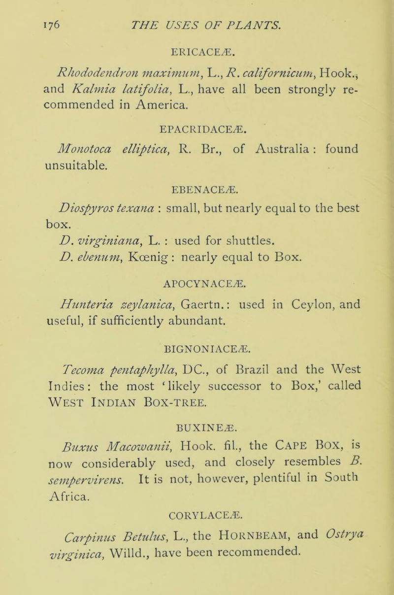 ERICACE^. Rhododendron inaxim^un, L,, R. califor^iicum., Hook.j and Kalniia latifolia, L., have all been strongly re- commended in America. EPACRIDACE7E. Monotoca elliptica, R. Br., of Australia: found unsuitable. EBENACE^. Diospyros texana : small, but nearly equal to the best box. D. virginiana, L. : used for shuttles. D. ebenum, Kcenig : nearly equal to Box. APOCYNACE^. Hnnteria zeylanica, Gaertn.: used in Ceylon, and useful, if sufficiently abundant. BIGNONIACE/E. Tecoma pentaphylla., DC., of Brazil and the West Indies: the most ‘likely successor to Box,’ called West Indian Box-tree. BUXINEA2. Buxus Macowanii, Hook, fil., the CAPE BOX, is now considerably used, and closely resembles B. sempervirens. It is not, however, plentiful in South Africa. corylace.e. Carpinns Bettdus, L., the HORNBEAM, and Ostrya virginica, Willd., have been recommended.