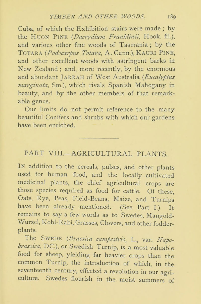 Cuba, of which the Exhibition stairs were made ; by the Huon Pine {Dacrydium Franklinii, Hook, fil.), and various other fine woods of Tasmania ; by the Totara {Podocarpus Totara, A. Cunn.), Kauri Pine, and other excellent woods with astringent barks in New Zealand ; and, more recently, by the enormous and abundant JARRAII of West Australia {Eucalyptus marginata, Sm.), which rivals Spanish Mahogany in beauty, and by the other members of that remark- able genus. Our limits do not permit reference to the many beautiful Conifers and shrubs with which our gardens have been enriched. PART VIII.—AGRICULTURAL PLANTS. In addition to the cereals, pulses, and other plants used for human food, and the locally-cultivated medicinal plants, the chief agricultural crops are those species required as food for cattle. Of these, Oats, Rye, Peas, Field-Beans, Maize, and Turnips have been already mentioned. (See Part I.) It remains to say a few words as to Swedes, Mangold- Wurzel, Kohl-Rabi, Grasses, Clovers, and other fodder- plants. The Swede {Bmssica campestris, L., van Napo- brassica, DC.), or Swedish Turnip, is a most valuable food for sheep, yielding far heavier crops than the common Turnip, the introduction of which, in the seventeenth century, effected a revolution in our agri- culture. Swedes flourish in the moist summers of