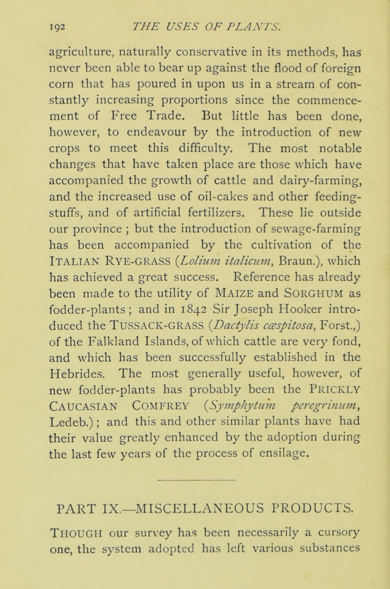 agriculture, naturally conservative in its methods, has never been able to bear up against the flood of foreign corn that has poured in upon us in a stream of con- stantly increasing proportions since the commence- ment of Free Trade. But little has been done, however, to endeavour by the introduction of new crops to meet this difficulty. The most notable changes that have taken place are those which have accompanied the growth of cattle and dairy-farming, and the increased use of oil-cakes and other feeding- stuffs, and of artificial fertilizers. These lie outside our province ; but the introduction of sewage-farming has been accompanied by the cultivation of the Italian Rye-grass {Lolium italicum, Braun.), which has achieved a great success. Reference has already been made to the utility of Maize and SORGHUM as fodder-plants; and in 1842 Sir Joseph Hooker intro- duced the Tussack-GRASS {Dactylis ccespitosa, Forst.,) of the Falkland Islands, of which cattle are very fond, and which has been successfully established in the Hebrides. The most generally useful, however, of new fodder-plants has probably been the PRICKLY Caucasian Comerey (^Symphytum pet'egrinum, Ledeb.); and this and other similar plants have had their value greatly enhanced by the adoption during the last few years of the process of ensilage. PART IX.—MISCELLANEOUS PRODUCTS. Though our survey has been necessarily a cursory one, the system adopted has left various substances