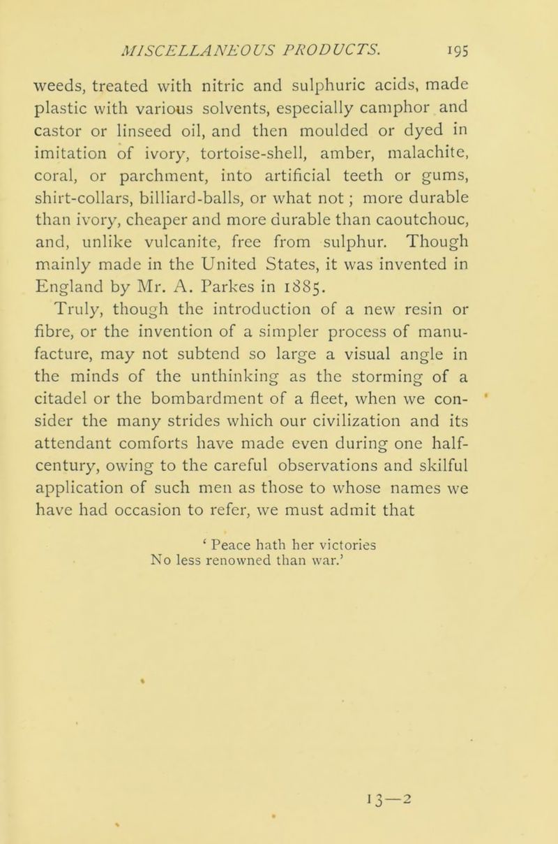 weeds, treated with nitric and sulphuric acids, made plastic with varioiis solvents, especially camphor and castor or linseed oil, and then moulded or dyed in imitation of ivory, tortoise-shell, amber, malachite, coral, or parchment, into artificial teeth or gums, shirt-collars, billiard-balls, or what not; more durable than ivory, cheaper and more durable than caoutchouc, and, unlike vulcanite, free from sulphur. Though mainly made in the United States, it was invented in England by Mr. A. Parkes in 1885. Truly, though the introduction of a new resin or fibre, or the invention of a simpler process of manu- facture, may not subtend so large a visual angle in the minds of the unthinking as the storming of a citadel or the bombardment of a fleet, when we con- * sider the many strides which our civilization and its attendant comforts have made even during one half- century, owing to the careful observations and skilful application of such men as those to whose names we have had occasion to refer, we must admit that ‘ Peace hath her victories No less renowned than war.’ \ 13 — 2