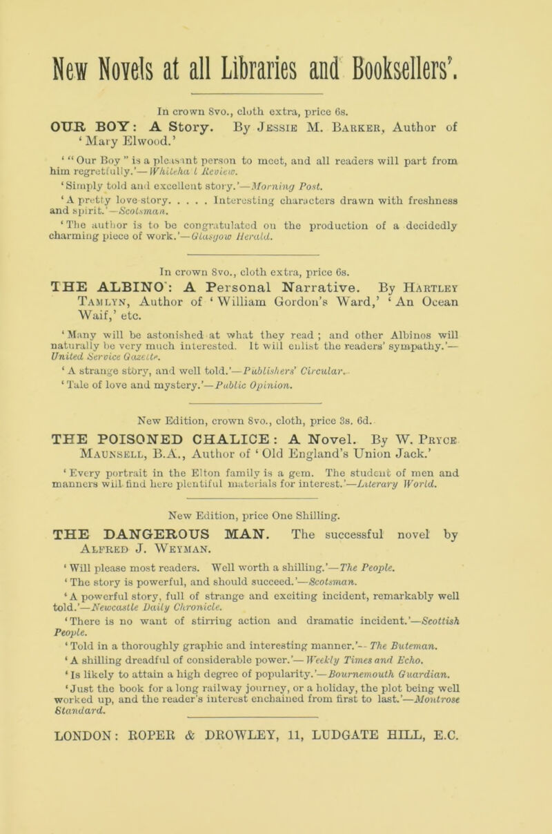 New Novels at all Liliraries and Booksellers’. In crown Svo., cloth extra, price 6s. OUR BOY: A Story. By Jessie M. Barker, Author of ‘ Mary El wood.’ ‘ “ Our Boy ” is a pleasint person to meet, and all readers will part from him regretfully.’—WhiUha t Keoiew. ‘Simply told and excellent stoiy.’—Morning Pont. ‘ A pretty love story Interesting characters drawn with freshness and spirit.’—6’cofAman. ‘ Tlie autlior is to he congr.itulatcd on the production of a decidedly charming piece of work.’—Oiangow JJerald. In crown Svo., cloth extra, price 6s. THE ALBINO': A Personal Narrative. By Hartley T.amlyn, Author of ‘William Gordon’s Ward,’ ‘An Ocean Waif,’ etc. ‘ Many will be astoni.shed at what they read ; and other Albinos will naturally he very much iulerested. It will enlist the readers’ sympathy.’— United Service Gazette. ‘ A strange stOry, and well told.’—PubUshern’ Circular, ‘ Tale of love and mystery.’—Putftc Opinion. New Edition, crown 8vo., cloth, price 3s. 6d. THE POISONED CHALICE : A Novel. By W. Bryce M.aunsell, B.A., Author of ‘ Old England’s Union Jack.’ ‘ Every portrait in the Elton family is a gem. The student of men and manners will-find here plentiful materials for interest.’—Lxlerary IVorld. New Edition, price One Shilling. THE DANGEROUS MAN. The successful novel by Alfred J. Weyman. ‘ Will please most readers. Well worth a shilling.’—The People. ‘ The story is powerful, and should succeed.’—Scotsman. ‘A powerful story, full of strange and exciting incident, remarkably well told.’—Newcastle Daily Chronicle. ‘There is no want of stirring action and dramatic incident.’—Scottish People. ‘ Told in a thoroughly graphic and interesting manner.’-- The Buteman. ‘A shilling dreadful of considerable power.’—IPeeWy Times and Echo. ‘ Is likely to attain a high degi-ec of popularity.’—AoumemoufA Guardian. ‘Just the book for a long railway journey, or a holiday, the plot being well worked up, and the reader's interest enchained from first to last.’—Montrose Standard.