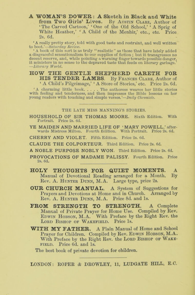 from Two Girls’ Lives. By Austin Clare, Author of ‘ The Carved Cartoon,’ ‘ One of the Old School,’ ‘ A Sprig of White Heather,’ ‘A Child of the Menhir,’ etc., etc. Price 2s. 6d. ‘A re:illypretty story, told with good taste and restraint, and well written to boot.’—Saturday Review. ‘ A book of this sort is as truly “ realistic ” as those that have lately added a disgraceful sensationalism to our supplies of fiction ; but it transgresses no decent reserve, and, while pointing a warning finger towards possible danger, it u)inisters in no sense to the depraved taste that feeds on literary garbage.’ —Literary World. HOW THE GENTLE SHEPHERD GARETH FOR HIS TENDER LAMBS. By Frances Clare, Author of ‘ A Child’s Pilgrimage,’ ‘ A Store of Stories,’ etc. Price 2s. 6d. ‘ A charming little book The authoress weaves her little stories with feeling and tenderness, and then impresses the Bible lessons on her young readers with touching and simple verses. ’—Daily Chronicle. THE LATE MISS MANNING’S STORIES. HOUSEHOLD OF SIR THOMAS MOORE. Sixth Edition. With Portrait. Price 2s. 6d. YE MAIDEN AND MARRIED LIFE OF ‘MARY POWELL,’after- wards Mistress Milton. Fourth Edition. With Portrait. Price 2s. (id. CHERRY AND VIOLET. Fifth Edition. Price 2s. 6d. CLAUDE THE COLPORTEUR. Third Edition. Price 2s. 6d. A NOBLE PURPOSE NOBLY WON. Third Edition. Price 2s. 6d. PROVOCATIONS OF MADAME PALISSY. Fourth Edition. Price 2s. 6d. HOLY THOUGHTS FOR Q,UIET MOMENTS. A Manual of Devotional Reading arranged for a Month. By Rev. A. Hunter Dunn, M.A. Large type, price 2s. OUR CHURCH MANUAL. A System of Suggestions for Prayers and Devotions at Home and in Church. Arranged by Rev. A. Hunter Dunn, M.A. Price 8d. and Is. FROM STRENGTH TO STRENGTH. A Complete Manual of Private Prayer for Home Use. Compiled by Rev. Edwin Hobson, M.A. With Preface by the Right Rev. the Lord Bishop of Wakefield. Price Is. WITH MY FATHER. A Plain Manual of Home and School Prayer for Children. Compiled by Rev. Edwin Hobson, M.A. With Preface by the Right Rev. the Lord Bishop of Wake- field. Price 6d. and Is. The best book of private devotion for children.