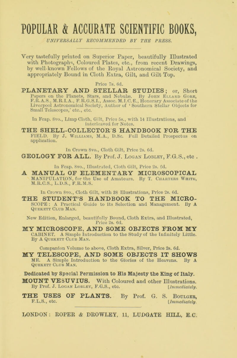 POPULAR & ACCURATE SCIENTIFIC BOOKS, UNIVERSALLY RECOMMENDED BY THE PRESS. Very tastefully printed on Superior Paper, beautifully Illustrated with Photographs, Coloured Plates, etc., from recent Drawings, by well-known Fellows of the Royal Astronomical Society, and appropriately Bound in Cloth Extra, Gilt, and Gilt Top. Price 7a. 6d. PLANETARY AND STELLAR STUDIES; or. Short Papers on the Planets, Stars, and Nebulae. By John Ellard Gore, F.U.A.S., M.R.I.A., F.R.6.S.I., Assoc. M.I.C.E., Honorary Associate of the Liverpool Astronomical Society, i\uthor of ‘ Southern Stellar Objects for Small Telescopes,’ etc., etc. In Fcap. 8vo., Limp Cloth, Gilt, Price 5s., with 14 Illustrations, and interleaved for Notes. THE SHELL-COLLECTOR S HANDBOOK FOR THE FIELD. By J, William.s, M.A., D.Sc. Full Detailed Prospectus on application. In Crown 8vo., Cloth Gilt, Price 2s. 6d. GEOLOGY FOR ALL. By Prof. J. Logan Lobley, F.G.S., etc . Ill Fcap. 8vo., Illustrated, Cloth Gilt, Price 2s. Cd. A MANUAL OF ELEMENTARY MICROSCOPICAL MANIPUL.\T10N, for the Use of Amateurs. By T. Charters White, M.R.C.S., L.D.S., F.R.M.S. In Crown 8vo., Cloth Gilt, with 38 Illustrations, Price 2s. Cd. THE STUDENT’S HANDBOOK TO THE MICRO- SCOPE : A Practical Guide to its Selection and Management. By A Quekett Club Man. New Edition, Enlarged, beautifully Bound, Cloth Extra, and Illustrated, Price 2s. 6d. MY MICROSCOPE, AND SOME OBJECTS FROM MY CABINET. A Simple Introduction to the Study of the Infinitely Little. By A Quekett Club Man. Companion Volume to above. Cloth Extra, Silver, Price 2s. 6d. MY TELESCOPE, AND SOME OBJECTS IT SHOWS ME. A Simple Introduction to the Glories of the Heavens. By A Quekett Club Man. Dedicated by Special Permission to His Majesty the King of Italy. MOUNT VESUVIUS. With Coloured and other Illustrations. By Prof. J. Logan Lobley, F.G.S., etc. [Immediately. THE USES OF PLANTS. By Prof. G. S. Boulgeb, F.L.S., etc. [Immediately.