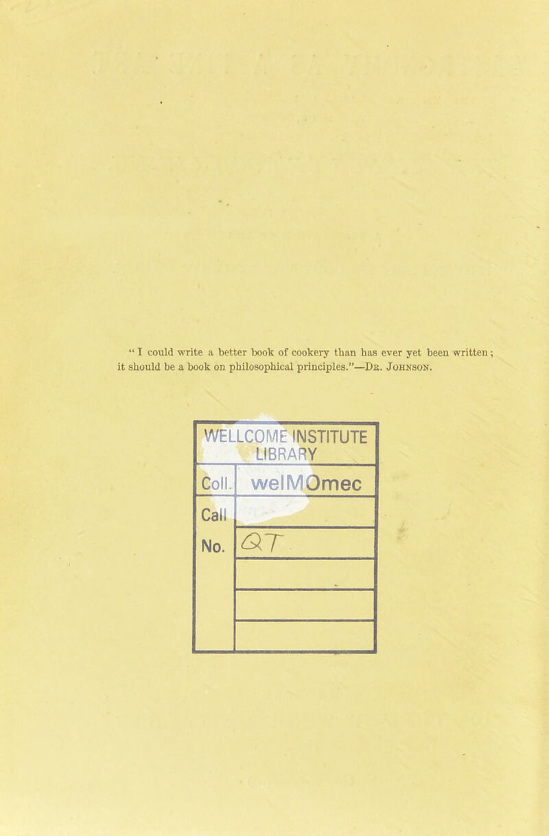 “ I could write a better book of cookery than has ever yet been written it should be a book on philosophical principles.”—De. Johnson. WELLCOME INSTITUTE LIBRARY Coll. welMOmec Cat! No.